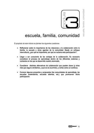 escuela, familia, comunidad
               escuela, familia, comunidad
El propósito de este módulo es plantear las siguientes cuestiones:

    •   Reflexionar sobre la importancia de las relaciones y la colaboración entre la
        familia, la escuela y otros agentes de la comunidad. Desde un enfoque
        intercultural, ¿por qué es importante, por qué se reclama esta participación?

    •   Llegar a ser consciente de las ventajas de la colaboración. Es necesario
        considerar el proceso de aprendizaje dentro de los diferentes sistemas y
        contextos en los que se desarrolla nuestro alumnado.

    •   Considerar distintas alternativas de colaboración que pueden darse (y otras
        más que seguro olvidamos, y que se os ocurrirán), y verlas como un continuo.

    •   Conocer algunos proyectos y propuestas (las comunidades de aprendizaje, las
        escuelas aceleradoras, escuelas abiertas, etc.) que promuevan dicha
        participación.




                                                                                  71
 