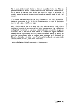 escuela, familia, comunidad
Por fin nos encontrábamos allí; al entrar en el colegio se percibía un clima muy afable, las
paredes decoradas con murales (unos días antes había sido la semana de puertas abiertas),
mucho colorido, y una muy buena acogida. Ese mismo día tuvimos la oportunidad de
descubrir que era eso a lo que llamaban grupos interactivos: se abrió la puerta del aula, y allí
estaban.

¿Qué piensas que había dentro del aula? No os haremos sufrir más: había cinco adultos,
trabajando con un grupo de 25 a 30 alumnos. Estaban sentados en grupos de cinco o seis
alumnos, cada uno con un adulto a su cargo.

Pero, ¿cómo puede ser que en un centro haya cinco profesores en una clase? Cuando
contábamos la experiencia a otros compañeros, todos nos preguntaban si se trataba de un
centro privado (normalmente se supone que estas iniciativas sólo son posibles con grandes
inversiones). No, se trata de un centro público, en un barrio con algunas dificultades
socioeconómicas. El truco estaba en que no todos eran profesores; además de la tutora del
grupo (la única profesora) había un mediador social contratado por la Consejería de
Educación, dos madres voluntarias, y dos voluntarios del barrio. ¿Cuándo has visto a más de
un profesor dentro de clase? ¿Cómo utilizar este modelo?

(Véase el DVD y los módulos 7 –organización– y 8–estrategias-.)




                                                                                             73
 
