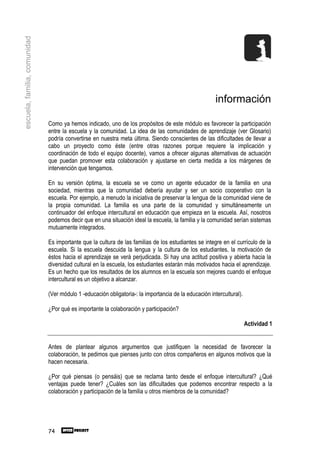 escuela, familia, comunidad




                                                                                                       información

                              Como ya hemos indicado, uno de los propósitos de este módulo es favorecer la participación
                              entre la escuela y la comunidad. La idea de las comunidades de aprendizaje (ver Glosario)
                              podría convertirse en nuestra meta última. Siendo conscientes de las dificultades de llevar a
                              cabo un proyecto como éste (entre otras razones porque requiere la implicación y
                              coordinación de todo el equipo docente), vamos a ofrecer algunas alternativas de actuación
                              que puedan promover esta colaboración y ajustarse en cierta medida a los márgenes de
                              intervención que tengamos.

                              En su versión óptima, la escuela se ve como un agente educador de la familia en una
                              sociedad, mientras que la comunidad debería ayudar y ser un socio cooperativo con la
                              escuela. Por ejemplo, a menudo la iniciativa de preservar la lengua de la comunidad viene de
                              la propia comunidad. La familia es una parte de la comunidad y simultáneamente un
                              continuador del enfoque intercultural en educación que empieza en la escuela. Así, nosotros
                              podemos decir que en una situación ideal la escuela, la familia y la comunidad serían sistemas
                              mutuamente integrados.

                              Es importante que la cultura de las familias de los estudiantes se integre en el currículo de la
                              escuela. Si la escuela descuida la lengua y la cultura de los estudiantes, la motivación de
                              éstos hacia el aprendizaje se verá perjudicada. Si hay una actitud positiva y abierta hacia la
                              diversidad cultural en la escuela, los estudiantes estarán más motivados hacia el aprendizaje.
                              Es un hecho que los resultados de los alumnos en la escuela son mejores cuando el enfoque
                              intercultural es un objetivo a alcanzar.

                              (Ver módulo 1 -educación obligatoria-: la importancia de la educación intercultural).

                              ¿Por qué es importante la colaboración y participación?

                                                                                                                      Actividad 1


                              Antes de plantear algunos argumentos que justifiquen la necesidad de favorecer la
                              colaboración, te pedimos que pienses junto con otros compañeros en algunos motivos que la
                              hacen necesaria.

                              ¿Por qué piensas (o pensáis) que se reclama tanto desde el enfoque intercultural? ¿Qué
                              ventajas puede tener? ¿Cuáles son las dificultades que podemos encontrar respecto a la
                              colaboración y participación de la familia u otros miembros de la comunidad?




                              74
 