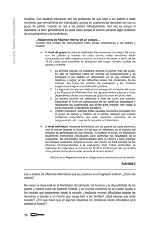 iniciativa. Con bastante frecuencia son los profesores los que citan a los padres a estas
escuela, familia, comunidad

                              reuniones, que normalmente son individuales, aunque en ocasiones las reuniones son con un
                              grupo de padres. Cuando se cita a los padres individualmente, rara vez es porque el
                              estudiante va bien; generalmente se suele hacer porque el alumno presenta algún problema
                              de comportamiento o de rendimiento.
                                       ...Reglamento de Régimen Interior de un colegio...
                                       “Existen dos niveles de comunicación entre los/las maestros/as y los padres y
                                       madres:

                                           •    A nivel de grupo de aula se realizarán tres reuniones a lo largo del curso
                                                con los padres y madres de cada tutoría; estas reuniones serán
                                                convocadas por el/la maestro/a tutor/a, en horario de tarde, a partir de las
                                                16:30 horas para posibilitar la asistencia del mayor número posible de
                                                padres y madres.

                                                    1. La primera reunión se celebrará durante el primer mes del curso.
                                                       En ella se informará sobre las normas de funcionamiento y se
                                                       entregará a los padres un documento en el que consten los
                                                       objetivos a lograr en las diferentes áreas, los contenidos de las
                                                       mismas, así como los criterios de evaluación y los mínimos
                                                       exigidos para lograr una evaluación positiva.
                                                    2. La segunda reunión se celebrará en el segundo trimestre del curso
                                                       y los Equipos de Nivel decidirán los agrupamientos y temas a tratar
                                                       dependiendo de las circunstancias que concurran en dicho nivel.
                                                    3. La tercera reunión se celebrará a final de curso por tutorías,
                                                       tratándose el nivel de consecución de los objetivos propuestos y
                                                       recogiendo las sugerencias que sirvan para mejorar, con vistas al
                                                       curso siguiente, el desarrollo educativo.
                                                    4. Podrán realizarse, además todas aquellas reuniones puntuales con
                                                       el grupo de padres y madres de la tutoría, siempre que existan
                                                       problemas específicos del aula, aspectos concretos de la
                                                       programación, etc., que así lo requiera su tratamiento.

                                           •    A nivel individual, mediante entrevistas con los padres de cada alumno/a,
                                                una al menos durante el curso, en las que se informará de la marcha del
                                                proceso de aprendizaje de sus hijos/as. Al finalizar el curso, se efectuarán
                                                igualmente entrevistas individuales para comentar los resultados de la
                                                evaluación, las actividades recomendadas para el verano y para entregar
                                                los trabajos realizados durante el curso. Así mismo se hará entrega de los
                                                informes correspondientes a la evaluación final. Estas entrevistas se
                                                realizarán los miércoles, en horario de 12:30 a 13:30 horas. No se recibirá
                                                a los padres de los alumnos/as durante el horario lectivo”

                                                    (Extracto de un Reglamento real de un colegio sobre la comunicación con las familias).

                                                                                                                           Actividad 3


                              Lee y analiza las diferentes alternativas que se proponen en el fragmento anterior. ¿Cómo las
                              valoras?

                              De nuevo la clave está en la flexibilidad. Actualmente, los horarios y la disponibilidad de los
                              padres y madres suele ser bastante limitada, y en muchas ocasiones no se pueden ajustar a
                              los horarios que proponemos desde la escuela. ¿Implicaría muchas dificultades adaptar las
                              reuniones o tutorías a un horario que venga bien a las familias? ¿Qué piensas que suele
                              suceder? ¿Por qué crees que en algunas ocasiones los profesores tienen dificultades para
                              cambiar el horario?


                              78
 