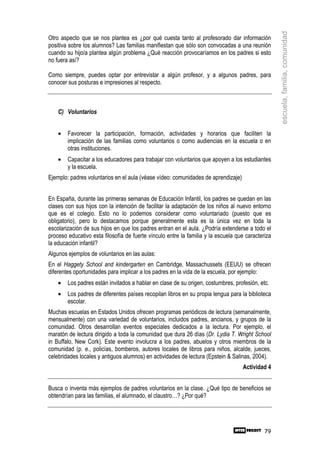 escuela, familia, comunidad
Otro aspecto que se nos plantea es ¿por qué cuesta tanto al profesorado dar información
positiva sobre los alumnos? Las familias manifiestan que sólo son convocadas a una reunión
cuando su hijo/a plantea algún problema ¿Qué reacción provocaríamos en los padres si esto
no fuera así?

Como siempre, puedes optar por entrevistar a algún profesor, y a algunos padres, para
conocer sus posturas e impresiones al respecto.



    C) Voluntarios


    •   Favorecer la participación, formación, actividades y horarios que faciliten la
        implicación de las familias como voluntarios o como audiencias en la escuela o en
        otras instituciones.
    •   Capacitar a los educadores para trabajar con voluntarios que apoyen a los estudiantes
        y la escuela.
Ejemplo: padres voluntarios en el aula (véase vídeo: comunidades de aprendizaje)


En España, durante las primeras semanas de Educación Infantil, los padres se quedan en las
clases con sus hijos con la intención de facilitar la adaptación de los niños al nuevo entorno
que es el colegio. Esto no lo podemos considerar como voluntariado (puesto que es
obligatorio), pero lo destacamos porque generalmente esta es la única vez en toda la
escolarización de sus hijos en que los padres entran en el aula. ¿Podría extenderse a todo el
proceso educativo esta filosofía de fuerte vínculo entre la familia y la escuela que caracteriza
la educación infantil?
Algunos ejemplos de voluntarios en las aulas:
En el Haggety School and kindergarten en Cambridge, Massachussets (EEUU) se ofrecen
diferentes oportunidades para implicar a los padres en la vida de la escuela, por ejemplo:
    •   Los padres están invitados a hablar en clase de su origen, costumbres, profesión, etc.
    •   Los padres de diferentes países recopilan libros en su propia lengua para la biblioteca
        escolar.
Muchas escuelas en Estados Unidos ofrecen programas periódicos de lectura (semanalmente,
mensualmente) con una variedad de voluntarios, incluidos padres, ancianos, y grupos de la
comunidad. Otros desarrollan eventos especiales dedicados a la lectura. Por ejemplo, el
maratón de lectura dirigido a toda la comunidad que dura 26 días (Dr. Lydia T. Wright School
in Buffalo, New Cork). Este evento involucra a los padres, abuelos y otros miembros de la
comunidad (p. e., policías, bomberos, autores locales de libros para niños, alcalde, jueces,
celebridades locales y antiguos alumnos) en actividades de lectura (Epstein & Salinas, 2004).
                                                                                   Actividad 4


Busca o inventa más ejemplos de padres voluntarios en la clase. ¿Qué tipo de beneficios se
obtendrían para las familias, el alumnado, el claustro…? ¿Por qué?




                                                                                             79
 