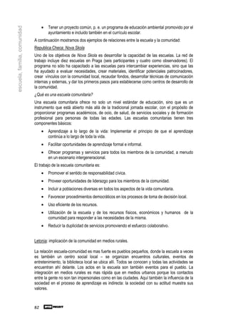 •   Tener un proyecto común, p. e. un programa de educación ambiental promovido por el
escuela, familia, comunidad

                                       ayuntamiento e incluido también en el currículo escolar.
                              A continuación mostramos dos ejemplos de relaciones entre la escuela y la comunidad:
                              Republica Checa: Nova Skola
                              Uno de los objetivos de Nova Skola es desarrollar la capacidad de las escuelas. La red de
                              trabajo incluye diez escuelas en Praga (seis participantes y cuatro como observadores). El
                              programa no sólo ha capacitado a las escuelas para intercambiar experiencias, sino que las
                              ha ayudado a evaluar necesidades, crear materiales, identificar potenciales patrocinadores,
                              crear vínculos con la comunidad local, recaudar fondos, desarrollar técnicas de comunicación
                              internas y externas, y dar los primeros pasos para establecerse como centros de desarrollo de
                              la comunidad.
                              ¿Qué es una escuela comunitaria?
                              Una escuela comunitaria ofrece no solo un nivel estándar de educación, sino que es un
                              instrumento que está abierto más allá de la tradicional jornada escolar, con el propósito de
                              proporcionar programas académicos, de ocio, de salud, de servicios sociales y de formación
                              profesional para personas de todas las edades. Las escuelas comunitarias tienen tres
                              componentes básicos:
                                   •   Aprendizaje a lo largo de la vida: Implementar el principio de que el aprendizaje
                                       continúa a lo largo de toda la vida.
                                   •   Facilitar oportunidades de aprendizaje formal e informal.
                                   •   Ofrecer programas y servicios para todos los miembros de la comunidad, a menudo
                                       en un escenario intergeneracional.
                              El trabajo de la escuela comunitaria es:
                                   •   Promover el sentido de responsabilidad cívica.
                                   •   Proveer oportunidades de liderazgo para los miembros de la comunidad.
                                   •   Incluir a poblaciones diversas en todos los aspectos de la vida comunitaria.
                                   •   Favorecer procedimientos democráticos en los procesos de toma de decisión local.
                                   •   Uso eficiente de los recursos.
                                   •   Utilización de la escuela y de los recursos físicos, económicos y humanos de la
                                       comunidad para responder a las necesidades de la misma.
                                   •   Reducir la duplicidad de servicios promoviendo el esfuerzo colaborativo.


                              Letonia: implicación de la comunidad en medios rurales.

                              La relación escuela-comunidad es mas fuerte es pueblos pequeños, donde la escuela a veces
                              es también un centro social local – se organizan encuentros culturales, eventos de
                              entretenimiento, la biblioteca local se ubica allí. Todos se conocen y todas las actividades se
                              encuentran ahí delante. Los actos en la escuela son también eventos para el pueblo. La
                              integración en medios rurales es mas rápida que en medios urbanos porque los contactos
                              entre la gente no son tan impersonales como en las ciudades. Aquí también la influencia de la
                              sociedad en el proceso de aprendizaje es indirecta: la sociedad con su actitud muestra sus
                              valores.



                              82
 