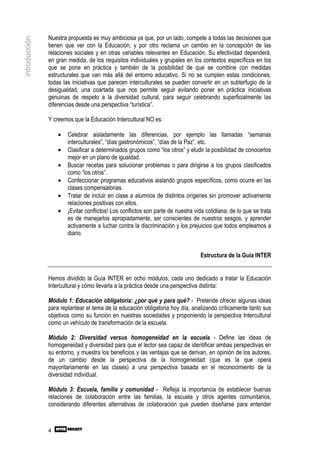 Nuestra propuesta es muy ambiciosa ya que, por un lado, compete a todas las decisiones que
introducción

               tienen que ver con la Educación, y por otro reclama un cambio en la concepción de las
               relaciones sociales y en otras variables relevantes en Educación. Su efectividad dependerá,
               en gran medida, de los requisitos individuales y grupales en los contextos específicos en los
               que se pone en práctica y también de la posibilidad de que se combine con medidas
               estructurales que van más allá del entorno educativo. Si no se cumplen estas condiciones,
               todas las iniciativas que parecen interculturales se pueden convertir en un subterfugio de la
               desigualdad, una coartada que nos permite seguir evitando poner en práctica iniciativas
               genuinas de respeto a la diversidad cultural, para seguir celebrando superficialmente las
               diferencias desde una perspectiva “turística”.

               Y creemos que la Educación Intercultural NO es:

                   •   Celebrar aisladamente las diferencias, por ejemplo las llamadas “semanas
                       interculturales”, “días gastronómicos”, “días de la Paz”, etc.
                   •   Clasificar a determinados grupos como “los otros” y eludir la posibilidad de conocerlos
                       mejor en un plano de igualdad.
                   •   Buscar recetas para solucionar problemas o para dirigirse a los grupos clasificados
                       como “los otros”.
                   •   Confeccionar programas educativos aislando grupos específicos, como ocurre en las
                       clases compensatorias.
                   •   Tratar de incluir en clase a alumnos de distintos orígenes sin promover activamente
                       relaciones positivas con ellos.
                   •   ¡Evitar conflictos! Los conflictos son parte de nuestra vida cotidiana; de lo que se trata
                       es de manejarlos apropiadamente, ser conscientes de nuestros sesgos, y aprender
                       activamente a luchar contra la discriminación y los prejuicios que todos empleamos a
                       diario.


                                                                                 Estructura de la Guía INTER


               Hemos dividido la Guía INTER en ocho módulos, cada uno dedicado a tratar la Educación
               Intercultural y cómo llevarla a la práctica desde una perspectiva distinta:

               Módulo 1: Educación obligatoria: ¿por qué y para qué? - Pretende ofrecer algunas ideas
               para replantear el tema de la educación obligatoria hoy día, analizando críticamente tanto sus
               objetivos como su función en nuestras sociedades y proponiendo la perspectiva Intercultural
               como un vehículo de transformación de la escuela.

               Módulo 2: Diversidad versus homogeneidad en la escuela - Define las ideas de
               homogeneidad y diversidad para que el lector sea capaz de identificar ambas perspectivas en
               su entorno, y muestra los beneficios y las ventajas que se derivan, en opinión de los autores,
               de un cambio desde la perspectiva de la homogeneidad (que es la que opera
               mayoritariamente en las clases) a una perspectiva basada en el reconocimiento de la
               diversidad individual.

               Módulo 3: Escuela, familia y comunidad - Refleja la importancia de establecer buenas
               relaciones de colaboración entre las familias, la escuela y otros agentes comunitarios,
               considerando diferentes alternativas de colaboración que pueden diseñarse para entender



               4
 