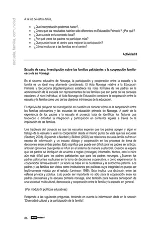 A la luz de estos datos,
escuela, familia, comunidad


                                   •   ¿Qué interpretación podemos hacer?,
                                   •   ¿Crees que los resultados habrían sido diferentes en Educación Primaria? ¿Por qué?
                                   •   ¿Qué sucede en tu contexto local?
                                   •   ¿Por qué crees los padres no participan más?
                                   •   ¿Qué puede hacer el centro para mejorar la participación?
                                   •   ¿Cómo involucrar a las familias en el centro?

                                                                                                                   Actividad 8



                              Estudio de caso: Investigación sobre las familias pakistaníes y la cooperación familia-
                              escuela en Noruega

                              En el sistema educativo de Noruega, la participación y cooperación entre la escuela y la
                              familia es un ideal muy altamente considerado. El Acta Noruega relativa a la Educación
                              Primaria y Secundaria (Opplæringslova) establece los roles formales de los padres en la
                              administración de la escuela con representantes de las familias que son parte de los consejos
                              escolares. A nivel individual, el Acta Noruega de Educación considera la cooperación entre la
                              escuela y la familia como uno de los objetivos intrínsecos de la educación.

                              El objetivo del proyecto de investigación en cuestión es conocer cómo es la cooperación entre
                              las familias pakistaníes y las escuelas de educación primaria de Noruega. A partir de la
                              experiencia de los padres y la escuela el proyecto trata de identificar los factores que
                              favorecen o dificultan la integración y participación en contextos legales a través de la
                              implicación de las familias.

                              Una hipótesis del proyecto es que las escuelas esperan que los padres apoyen y sigan el
                              trabajo de la escuela y vean la cooperación desde el mismo punto de vista que las escuelas
                              (Seeberg 2003). Siguiendo a Nordahl y Skilbrei (2002) las relaciones escuela-familia sufren un
                              exceso de información y un escaso diálogo y cooperación en los procesos de toma de
                              decisiones entre ambas partes. Esto significa que puede ser difícil para los padres ser críticos,
                              articular opiniones divergentes e influir en el sistema de manera sustancial. Cuando se espera
                              que los padres se impliquen de acuerdo a reglas (noruegas) informales, tácitas, esto lo hace
                              aún más difícil para los padres pakistaníes que para los padres noruegos. ¿Esperan los
                              padres pakistaníes implicarse en la toma de decisiones cooperativa, y cómo experimentan la
                              cooperación familia-escuela? La teoría se basa en la ciudadanía y la autonomía paterna. Los
                              padres y las familias son vistos como instituciones pre-políticas cuya integridad no puede ser
                              legítimamente violada por el estado (Levinson 1999). Esto implica una distinción entre las
                              esferas privada y pública. Esto puede ser importante no sólo para la cooperación entre los
                              padres pakistaníes y la escuela primaria noruega, sino también para nuestra concepción de
                              una sociedad multicultural, democracia y cooperación entre la familia y la escuela en general.

                              (Ver módulo 5: políticas educativas)

                              Responde a las siguientes preguntas, teniendo en cuenta la información dada en la sección
                              “Diversidad cultural y la participación de la familia”:




                              86
 