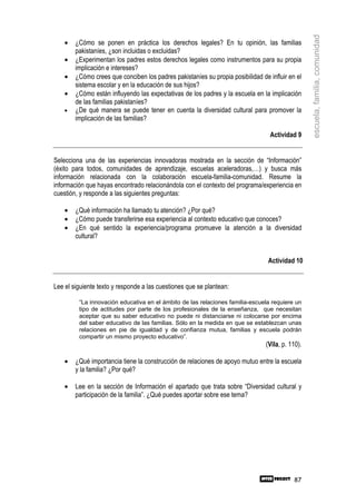escuela, familia, comunidad
    •   ¿Cómo se ponen en práctica los derechos legales? En tu opinión, las familias
        pakistaníes, ¿son incluidas o excluidas?
    •   ¿Experimentan los padres estos derechos legales como instrumentos para su propia
        implicación e intereses?
    •   ¿Cómo crees que conciben los padres pakistaníes su propia posibilidad de influir en el
        sistema escolar y en la educación de sus hijos?
    •   ¿Cómo están influyendo las expectativas de los padres y la escuela en la implicación
        de las familias pakistaníes?
    •   ¿De qué manera se puede tener en cuenta la diversidad cultural para promover la
        implicación de las familias?

                                                                                  Actividad 9


Selecciona una de las experiencias innovadoras mostrada en la sección de “Información”
(éxito para todos, comunidades de aprendizaje, escuelas aceleradoras,…) y busca más
información relacionada con la colaboración escuela-familia-comunidad. Resume la
información que hayas encontrado relacionándola con el contexto del programa/experiencia en
cuestión, y responde a las siguientes preguntas:

    •   ¿Qué información ha llamado tu atención? ¿Por qué?
    •   ¿Cómo puede transferirse esa experiencia al contexto educativo que conoces?
    •   ¿En qué sentido la experiencia/programa promueve la atención a la diversidad
        cultural?


                                                                                 Actividad 10


Lee el siguiente texto y responde a las cuestiones que se plantean:

         “La innovación educativa en el ámbito de las relaciones familia-escuela requiere un
         tipo de actitudes por parte de los profesionales de la enseñanza, que necesitan
         aceptar que su saber educativo no puede ni distanciarse ni colocarse por encima
         del saber educativo de las familias. Sólo en la medida en que se establezcan unas
         relaciones en pie de igualdad y de confianza mutua, familias y escuela podrán
         compartir un mismo proyecto educativo”.
                                                                                (Vila, p. 110).

    •   ¿Qué importancia tiene la construcción de relaciones de apoyo mutuo entre la escuela
        y la familia? ¿Por qué?

    •   Lee en la sección de Información el apartado que trata sobre “Diversidad cultural y
        participación de la familia”. ¿Qué puedes aportar sobre ese tema?




                                                                                           87
 