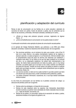 escuela, familia, comunidad




                                               planificación y adaptación del currículo

                              Revisa el plan de comunicación con las familias de un centro educativo: calendario de
                              reuniones de tutores con padres, horario de atención a padres, tipo de contenidos que se
                              tratan en las reuniones y entrevistas, información solicitada y facilitada por el centro,...

                                   •   ¿Dónde se recoge este protocolo (proyecto curricular, reglamento de régimen
                                       interior…)?
                                   •   ¿Cómo se facilita/favorece la comunicación con los padres desde el centro?

                              A continuación encontrarás varios ejemplos de planes de comunicación escuela-padres:

                              a) Un ejemplo del Colegio Montserrat (Madrid), que pertenece a una ONG pero ofrece
                              educación concertada, muestra las relaciones entre familia-escuela. Son las siguientes:

                                   •   Dos reuniones periódicas, una al comienzo de cada curso escolar y otra al final. El
                                       tutor de la clase informa a los padres (normalmente madres) de los objetivos a
                                       alcanzar cada año o si estos se lograron o no al final del año. Informan también sobre
                                       el comportamiento social del grupo de alumnos (las relaciones que establecen y
                                       mantienen entre ellos). En los casos en los que hay algún problema en la conducta
                                       del niño o en su desempeño académico, los tutores citan individualmente a los
                                       padres. Se intenta hablar personalmente con todos los padres, pero no hay tiempo
                                       suficiente. Los padres saben que si sus hijos no van a clase, recibirán una notificación
                                       por parte de la escuela. También se envían cartas a los padres en relación a cualquier
                                       gasto extra que tengan que hacer, o cualquier evento extraordinario que se organice,
                                       vacaciones, fiestas, etc.
                                   •   Los alumnos escriben un diario (en los cuales escriben lo que ellos quieren) que tiene
                                       una sección que sirve para enviar y recibir comentarios entre profesores y padres.
                                   •   Los padres comparten información, impresiones, etc. si sus hijos realizan actividades
                                       extracurriculares.

                              b) Una forma de comunicación con las familias es el periódico semanal del colegio. La
                              estructura del periódico podría ser la siguiente:

                                   •   Noticias sobre las estrategias o el desarrollo de la escuela;
                                   •   Noticias de cada clase/aula sobre los aspectos más interesantes desarrollados
                                       durante la semana; se podrían incluir actividades de interés realizadas fuera de clase:
                                       p. e., viajes de estudios, excursiones, etc.
                                   •   Noticias de los padres y la comunidad: noticias de la asociación de madres y padres,
                                       decisiones tomadas en los órganos de gobierno, etc.



                              90
 