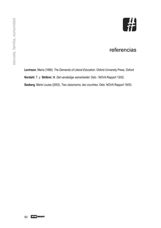 escuela, familia, comunidad




                                                                                                   referencias


                              Levinson, Meira (1999): The Demands of Liberal Education. Oxford University Press, Oxford

                              Nordahl, T. y Skilbrei, M. Det vanskelige samarbeidet. Oslo : NOVA Rapport 13/02.

                              Seeberg, Marie Louise (2003). Two classrooms, two countries. Oslo: NOVA Rapport 18/03.




                              92
 