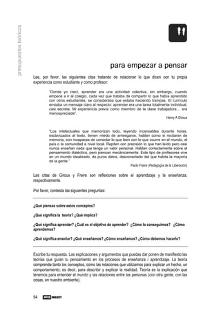 presupuestos teóricos




                                                                        para empezar a pensar
                        Lee, por favor, las siguientes citas tratando de relacionar lo que dicen con tu propia
                        experiencia como estudiante y como profesor:

                                 “Donde yo crecí, aprender era una actividad colectiva, sin embargo, cuando
                                 empecé a ir al colegio, cada vez que trataba de compartir lo que había aprendido
                                 con otros estudiantes, se consideraba que estaba haciendo trampas. El currículo
                                 enviaba un mensaje claro al respecto: aprender era una tarea totalmente individual,
                                 casi secreta. Mi experiencia previa como miembro de la clase trabajadora… era
                                 menospreciada”.
                                                                                                      Henry A Giroux


                                 “Los intelectuales que memorizan todo, leyendo incansables durante horas,
                                 esclavizados al texto, tienen miedo de arriesgarse, hablan como si recitaran de
                                 memoria, son incapaces de conectar lo que leen con lo que ocurre en el mundo, el
                                 país o la comunidad a nivel local. Repiten con precisión lo que han leído pero casi
                                 nunca enseñan nada que tenga un valor personal. Hablan correctamente sobre el
                                 pensamiento dialéctico, pero piensan mecánicamente. Este tipo de profesores vive
                                 en un mundo idealizado, de puros datos, desconectado del que habita la mayoría
                                 de la gente.”
                                                                                  Paolo Freire (Pedagogía de la Liberación)

                        Las citas de Giroux y Freire son reflexiones sobre el aprendizaje y la enseñanza,
                        respectivamente.

                        Por favor, contesta las siguientes preguntas:


                        ¿Qué piensas sobre estos conceptos?

                        ¿Qué significa la teoría? ¿Qué implica?

                        ¿Qué significa aprender? ¿Cuál es el objetivo de aprender? ¿Cómo lo conseguimos? ¿Cómo
                        aprendemos?

                        ¿Qué significa enseñar? ¿Qué enseñamos? ¿Cómo enseñamos? ¿Cómo debemos hacerlo?


                        Escribe tu respuesta. Las explicaciones y argumentos que puedas dar ponen de manifiesto las
                        teorías que guían tu pensamiento en los procesos de enseñanza / aprendizaje. La teoría
                        comprende tanto los conceptos, como las relaciones que utilizamos para explicar un hecho, un
                        comportamiento; es decir, para describir y explicar la realidad. Teoría es la explicación que
                        tenemos para entender el mundo y las relaciones entre las personas (con otra gente, con las
                        cosas, en nuestro ambiente).


                        94
 