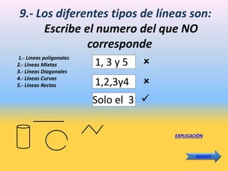 9.- Los diferentes tipos de líneas son:
Escribe el numero del que NO
corresponde
1.- Líneas poligonales
2.- Líneas Mixtas
3.- Líneas Diagonales
4.- Líneas Curvas
5.- Líneas Rectas
1, 3 y 5
EXPLICACIÒN
SIGUIENTE
Solo el 3
1,2,3y4



 