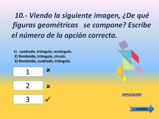 10.- Viendo la siguiente imagen, ¿De qué
figuras geométricas se compone? Escribe
el número de la opción correcta.
1) cuadrado, triángulo, rectángulo.
2) Romboide, triángulo, círculo.
3) Romboide, cuadrado, triángulo.
EXPLICACIÒN
SIGUIENTE
1
2
3



 