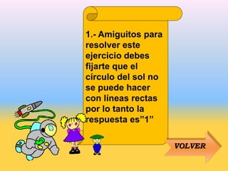 1.- Amiguitos para
resolver este
ejercicio debes
fijarte que el
círculo del sol no
se puede hacer
con líneas rectas
por lo tanto la
respuesta es”1”
VOLVER
 