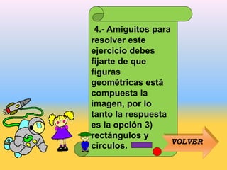 4.- Amiguitos para
resolver este
ejercicio debes
fijarte de que
figuras
geométricas está
compuesta la
imagen, por lo
tanto la respuesta
es la opción 3)
rectángulos y
círculos.
VOLVER
 