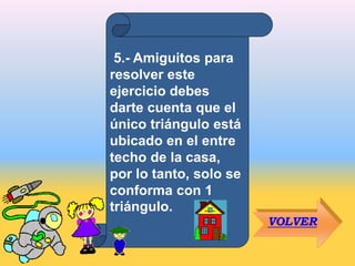 5.- Amiguitos para
resolver este
ejercicio debes
darte cuenta que el
único triángulo está
ubicado en el entre
techo de la casa,
por lo tanto, solo se
conforma con 1
triángulo.
VOLVER
 