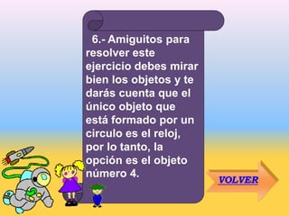 6.- Amiguitos para
resolver este
ejercicio debes mirar
bien los objetos y te
darás cuenta que el
único objeto que
está formado por un
circulo es el reloj,
por lo tanto, la
opción es el objeto
número 4.
VOLVER
 