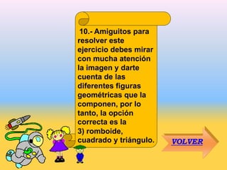 10.- Amiguitos para
resolver este
ejercicio debes mirar
con mucha atención
la imagen y darte
cuenta de las
diferentes figuras
geométricas que la
componen, por lo
tanto, la opción
correcta es la
3) romboide,
cuadrado y triángulo. VOLVER
 