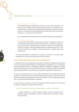 PREVENCIÓN DE LA LEGIONELLA




            b) Agua fría de consumo humano
            El procedimiento para la desinfección química con cloro de los depósitos es el
            descrito para el siﬆema de agua caliente sanitaria. Al ﬁnal, se procede a la nor-
            malización de las condiciones de calidad del agua, llenando nuevamente la inﬆa-
            lación y, si se utiliza cloro como desinfectante, se añadirá para su funcionamiento
            habitual (0.2-1 mg/l de cloro residual libre).

            Si es necesaria la recloración eﬆa se hará por medio de dosiﬁcadores automáticos.

            c) Elementos desmontables
            Los elementos desmontables, como grifos y duchas, se limpiarán a fondo con
            los medios adecuados que permitan la eliminación de incruﬆaciones y adheren-
            cias y se lavarán con una solución que contenga 20 mg/l de cloro residual libre,
            durante 30 minutos, aclarando poﬆeriormente con abundante agua fría. Si por
            el tipo de material no es posible la utilización del cloro, se deberá utilizar otro
            desinfectante.

         Los elementos difíciles de desmontar o sumergir se cubrirán con un paño limpio
102      impregnado en la misma solución durante el mismo tiempo.

      D) ACCIONES EN CASO DE BROTE DE LEGIONELOSIS
      La notiﬁcación de casos de legionelosis asociados a un ediﬁcio o inﬆalación desencadena
      una serie de eﬆudios epidemiológicos, microbiológicos y ambientales, que son competen-
      cia de la autoridad sanitaria. La ﬁnalidad de eﬆe tipo de eﬆudios es eﬆablecer la posible
      relación ente los casos y una fuente de infección común, con objeto de adoptar las medidas
      adecuadas para eliminar el foco de infección y prevenir la aparición de nuevos casos.

      Por tanto, es importante que no se inicie ningún tratamiento de las inﬆalaciones antes de
      proceder a la inspección y toma de mueﬆras del agua de las mismas, ya que de lo contrario
      podría enmascararse temporalmente el foco de infección y resultar imposible garantizar
      que se ha controlado deﬁnitivamente el problema.

      En caso de que se produzca un brote de Legionelosis deben realizarse las actuaciones
      previﬆas en la legislación vigente (R.D. 865/2003):

         a) En caso de desinfección térmica, el procedimiento a seguir es el siguiente:

            1.- Vaciar el siﬆema, y si fuera necesario limpiar a fondo las paredes de los
            depósitos limpiar acumuladores, realizar las reparaciones necesarias y aclarar
            con agua limpia.
 