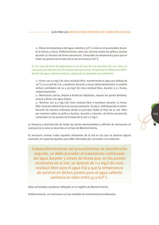 GUÍA PARA LAS INSTALACIONES INTERIORES DE SUMINISTRO DE AGUA.




      2.- Elevar la temperatura del agua caliente a 70º C o más en el acumulador duran-
      te al menos 4 horas. Poﬆeriormente, abrir por sectores todos los grifos y duchas
      durante 10 minutos de forma secuencial. Comprobar la temperatura para que en
      todos los puntos terminales de la red se alcancen 60º C.

   b) En caso de brote de legionelosis y en el caso de una desinfección con cloro, se
   realizará una desinfección de choque de toda la red, incluyendo el siﬆema de diﬆri-
   bución de agua caliente sanitaria, siguiendo el siguiente procedimiento:

      1.- Clorar con 15 mg/l de cloro residual libre, manteniendo el agua por debajo de
      30º C y a un pH de 7-8, y mantener durante 4 horas (alternativamente se podrán
      utilizar cantidades de 20 o 30 mg/l de cloro residual libre, durante 3 o 2 horas,
      respectivamente).
      2.- Neutralizar, vaciar, limpiar a fondo los depósitos, reparar las partes dañadas,
      aclarar y llenar con agua limpia.
      3.- Reclorar con 4-5 mg/l de cloro residual libre y mantener durante 12 horas.
      Eﬆa cloración deberá hacerse secuencialmente. Es decir, diﬆribuyendo el desin-
      fectante de manera ordenada desde el principio haﬆa el ﬁnal de la red. Abrir
      por sectores todos os grifos y duchas, durante 5 minutos, de forma secuencial,        103
      comprobar en los puntos terminales de la red 1-2 mg/l.

La limpieza y desinfección de todas las partes desmontables y difíciles de desmontar se
realizará tal y como se describe en la Fase de Mantenimiento.

Es necesario renovar todos aquellos elementos de la red en los que se observe alguna
anomalía, en especial aquellos que eﬆén afectados por corrosión o incruﬆación.


   Independientemente del procedimiento de desinfección
     seguido, se debe proceder al tratamiento continuado
    del agua durante 3 meses de forma que, en los puntos
      terminales de al red, se detecte de 1-2 mg/l de cloro
      residual libre para el agua fría y que la temperatura
       de servicio en dichos puntos para el agua caliente
               sanitaria se sitúe entre 55 y 60º C.

Eﬆas actividades quedaran reﬂejadas en el regiﬆro de Mantenimiento.

Poﬆeriormente, se continuara con las medidas de mantenimiento habituales.
 
