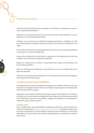 PREVENCIÓN DE LA LEGIONELLA




      Comunicar al Servicio Provincial que les expidió su certiﬁcado, los cambios que se produz-
      can en la plantilla de la Empresa.

      Colaborar con las inspecciones que se les efectúen tanto por la Adminiﬆración como por
      Organismos de Control Autorizados (OCAs).

      Colaborar con las inspecciones eﬆablecidas reglamentariamente o realizadas de oﬁcio
      por la Adminiﬆración competente sobre los accidentes ocurridos en las inﬆalaciones a su
      cargo.

      Tener al día la Autorización que les legitime para el ejercicio de la actividad procediendo a
      su renovación en los plazos eﬆablecidos.

      La ejecución, modiﬁcación, mantenimiento o reparación de las inﬆalaciones que les sean
      conﬁadas, sean conformes a la Legislación aplicable.

      Realizar las operaciones de revisión y mantenimiento que tengan encomendadas en la
      forma y plazos previﬆos.
110
      Emitir los Certiﬁcados de Inﬆalación y mantenimiento, en los casos eﬆablecidos por la
      Normativa aplicable.

      Coordinar con la Empresa Suminiﬆradora y con los usuarios las operaciones que impliquen
      interrupción del suminiﬆro (agua).

      C) ESPECIALIDADES DE LAS EMPRESAS
      Concretamente para realizar las inﬆalaciones de agua en los ediﬁcios, el Decreto 116/2003
      del Gobierno de Aragón describe la ﬁgura de la Empresa especializada en las inﬆalaciones
      interiores de suminiﬆro de agua.

      Igualmente, para realizar las inﬆalaciones de agua caliente sanitaria (ACS) en los ediﬁcios,
      el Decreto 116/2003 del Gobierno de Aragón describe la ﬁgura de la Empresa especializada
      en las inﬆalaciones térmicas en los ediﬁcios, categorías de inﬆalador y/o mantenedor en
      calefacción y agua caliente sanitaria.

      OBSERVACIONES
      Como complemento a las especialidades reseñadas anteriormente, para la Prevención y
      Control de la Legionelosis mediante tratamiento por vía química, el Real Decreto 865/2003,
      por el que se aprueban los criterios higiénico-sanitarios para la Prevención y Control de la
      Legionelosis, describe la ﬁgura de la Empresa especializada en el tratamiento con produc-
      tos químicos.
 