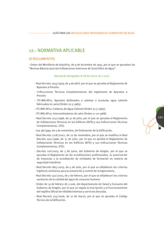 GUÍA PARA LAS INSTALACIONES INTERIORES DE SUMINISTRO DE AGUA.




12.- NORMATIVA APLICABLE
A) REGLAMENTOS
· Orden del Miniﬆerio de Induﬆria, de 9 de diciembre de 1975, por el que se aprueban las
“Normas Básicas para las Inﬆalaciones Interiores de Suminiﬆro de Agua”.

                    (Quedarán derogadas el 28 de marzo de 2.007).

    · Real Decreto 1244/1979, de 4 de abril, por el que se aprueba el Reglamento de
      Aparatos a Presión.
    · Inﬆrucciones Técnicas Complementarias del reglamento de Aparatos a
      Presión:
    - ITC-MIE-AP11: Aparatos deﬆinados a calentar o acumular agua caliente
      fabricados en serie (Orden 31-5-1985).
    - ITC-MIE-AP12: Calderas de Agua Caliente (Orden 31-5-1985).
    - ITC-MIE-AP13: Intercambiadores de calor (Orden 11-10-1988).
    · Real Decreto 1751/1998, de 31 de julio, por el que se aprueba el Reglamento          121
      de Inﬆalaciones Térmicas en los Ediﬁcios (RITE) y sus Inﬆrucciones Técnicas
      Complementarias. (ITE).
    · Ley 38/1999, de 5 de noviembre, de Ordenación de la Ediﬁcación.
    · Real Decreto 1218/2002, de 22 de noviembre, por el que se modiﬁca el Real
      Decreto 1751/1998, de 31 de julio, por el que se aprobó el Reglamento de
      Inﬆalaciones Térmicas en los Ediﬁcios (RITE) y sus Inﬆrucciones Técnicas
      Complementarias. (ITE).
    · Decreto 116/2003, de 3 de junio, del Gobierno de Aragón, por el que se
      aprueba el Reglamento de las acreditaciones profesionales, la autorización
      de empresas y la acreditación de entidades de formación en materia de
      seguridad induﬆrial.
    · Real Decreto 865/2003, de 4 de julio, por el que se eﬆablecen los criterios
      higiénico-sanitarios para la prevención y control de la legionelosis.
    · Real Decreto 140/2003, de 7 de febrero, por el que se eﬆablecen los criterios
      sanitarios de la calidad del agua de consumo humano.
    · Orden de 13 de febrero de 2.006, del departamento de Salud y Consumo del
      Gobierno de Aragón, por la que se regula la Inscripción y el Funcionamiento
      del regiﬆro Oﬁcial de eﬆablecimientos y servicios biocidas.
    · Real Decreto 314/2006, de 17 de marzo, por el que se aprueba el Código
      Técnico de la Ediﬁcación.
 