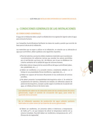 GUÍA PARA LAS INSTALACIONES INTERIORES DE SUMINISTRO DE AGUA.




3.- CONDICIONES GENERALES DE LAS INSTALACIONES
A) CONDICIONES GENERALES
El agua de la inﬆalación debe cumplir lo eﬆablecido en la Legislación vigente sobre el agua
para consumo humano.

Las Compañías Suminiﬆradoras facilitarán los datos de caudal y presión que servirán de
base para el cálculo de la inﬆalación.

Los materiales que se vayan a utilizar en la inﬆalación, en relación con su afectación al
agua que suminiﬆren, deben ajuﬆarse a los siguientes requisitos:

    1) Para las tuberías y accesorios deben emplearse materiales que no produzcan
      concentraciones de suﬆancias nocivas que excedan los valores permitidos
      por el real Decreto 140/2003, de 7 de febrero, por el que se eﬆablecen los
      criterios sanitarios de la calidad del agua de consumo humano.
    2) No deben alterar ninguna de las caracteríﬆicas del agua suminiﬆrada (sabor,
      olor, potabilidad, etc.,...)                                                            21
    3) Deben ser resiﬆentes a la corrosión interior y totalmente eﬆables con el
      tiempo en sus propiedades físicas (resiﬆencia, rugosidad, etc.,...).
    4) Deben ser capaces de funcionar eﬁcazmente en las condiciones de servicio
     previﬆas.
    5) No deben presentar incompatibilidad electroquímica entre sí. Se evitará el
      acoplamiento de tuberías y elementos de metales con diferentes valores de
      potencial electroquímico, excepto cuando según el sentido de circulación del
      agua, se inﬆale primero el de menor valor.


   Las tuberías de cobre no se colocarán antes de las conducciones de acero
   galvanizado, según el sentido de circulación del agua, para evitar la
   aparición de la corrosión


   No se inﬆalarán aparatos de producción de agua caliente sanitaria
   fabricados en cobre antes de las tuberías de acero galvanizado.


    6) Deben ser resiﬆentes, sin presentar daños ni deterioros a temperaturas
     de haﬆa 40º C, sin que tampoco les afecte la temperatura exterior de su
     entorno inmediato. Para ACS deben ser resiﬆentes a temperaturas de 70º C
     (Prevención de Legionella)
 