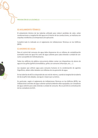 PREVENCIÓN DE LA LEGIONELLA




     D) AISLAMIENTO TÉRMICO
     El aislamiento térmico de las tuberías utilizado para reducir perdidas de calor, evitar
     condensaciones y congelación del agua en el interior de las conducciones, se realizara con
     coquillas resiﬆentes a la temperatura de aplicación.

     Cumplirá todo lo indicado en el reglamento de Inﬆalaciones Térmicas en los Ediﬁcios
     (RITE).

     E) AHORRO DE AGUA
     Para el control del consumo de agua debe disponerse de un siﬆema de contabilización
     (contador) tanto de agua fría como de agua caliente para cada vivienda o unidad de con-
     sumo susceptible de individualizarse.

     Todos los ediﬁcios de pública concurrencia deben contar con dispositivos de ahorro de
     agua en los grifos (grifería termoﬆática, grifos con sensores infrarrojos, etc.,...).

     Los equipos que utilicen agua para consumo humano en la condensación de agentes
24   frigoríﬁcos, deben eﬆar dotados con siﬆemas de recuperación de agua.

     En las tuberías de ACS se dispondrá de una red de retorno, cuando la longitud de la tubería
     de ida al grifo más alejado, sea igual o mayor que 15 metros.

     En particular, según el reglamento de Inﬆalaciones Térmicas en los Ediﬁcios (RITE), las
     inﬆalaciones centrales de agua caliente sanitaria deberán eﬆar equipadas con contadores
     de agua caliente para cada vivienda o unidad de consumo. No se permite la centralización
     de los contadores de ACS.
 