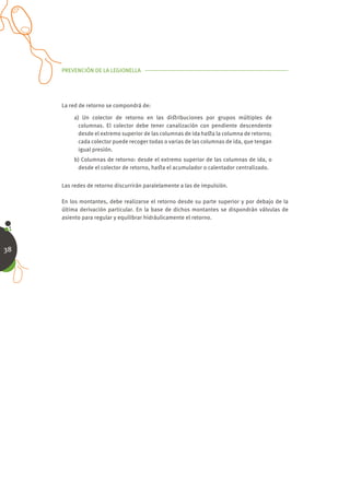 PREVENCIÓN DE LA LEGIONELLA




     La red de retorno se compondrá de:

         a) Un colector de retorno en las diﬆribuciones por grupos múltiples de
           columnas. El colector debe tener canalización con pendiente descendente
           desde el extremo superior de las columnas de ida haﬆa la columna de retorno;
           cada colector puede recoger todas o varias de las columnas de ida, que tengan
           igual presión.
         b) Columnas de retorno: desde el extremo superior de las columnas de ida, o
          desde el colector de retorno, haﬆa el acumulador o calentador centralizado.


     Las redes de retorno discurrirán paralelamente a las de impulsión.

     En los montantes, debe realizarse el retorno desde su parte superior y por debajo de la
     última derivación particular. En la base de dichos montantes se dispondrán válvulas de
     asiento para regular y equilibrar hidráulicamente el retorno.




38
 
