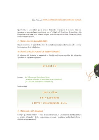 GUÍA PARA LAS INSTALACIONES INTERIORES DE SUMINISTRO DE AGUA.




Igualmente, se comprobará que la presión disponible en el punto de consumo más des-
favorable no supera el valor máximo de 500 kPa (5kg/cm2). En el caso de que la presión
disponible superara el valor máximo exigido, seria necesario la inﬆalación de una válvula
limitadora de la presión.

C) CÁLCULO DE LOS CONTADORES
El calibre nominal de los diﬆintos tipos de contadores se adecuará a los caudales nomina-
les y máximos de la inﬆalación.

D) CÁLCULO DEL DEPOSITO DE RESERVA (ALJIBE)
El volumen del depósito se calculará en función del tiempo previﬆo de utilización,
aplicando la siguiente expresión:




                                  V= 60 x t x Q
                                                                                            45


Donde,    V = Volumen del depósito en litros.
          t = Tiempo eﬆimado de utilización (15 a 20 minutos)
          Q = Caudal máximo simultaneo (dm3/s)

Recordar que:


                                  1 dm3 = 1 litro

                               1 m3 = 1.000 litros

                    1 dm3/s = 1 litro/segundo ( 1 l/s).


E) CÁLCULO DE LAS BOMBAS
Siempre que no se inﬆalen bombas de caudal variable, el cálculo de las bombas se hará
en función del caudal y de las presiones de arranque y parada de las bombas (mínima y
máxima respectivamente)
 