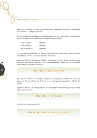 PREVENCIÓN DE LA LEGIONELLA




     En el caso de bombas de caudal variable, la presión será función del caudal solicitado en
     cada momento y siempre conﬆante.

     El número de bombas a inﬆalar en el caso de un grupo de tipo convencional, excluyendo las
     de reserva, se determinará en función del caudal total del grupo:

          Haﬆa 10 dm3/s              2 bombas
          Haﬆa 30 dm3/s              3 bombas
          Mas de 30 dm3/s            4 bombas


     El caudal de las bombas será el máximo simultaneo de la inﬆalación o caudal punta y
     vendrá ﬁjado por el uso y necesidades de la inﬆalación.

     La presión mínima o de arranque (Pa) será el resultado de sumar la altura geométrica de
     aspiración (Ha), la altura geométrica (Hg), la perdida de carga del circuito (Pc) y la presión
     residual en el punto de consumo (Pr):


46
                             (Pa) = (Ha) + (Hg) + (Pc) + (Pr)


     Para la presión máxima o de parada se adoptará un valor que limite el número de arranques
     y paradas del grupo de presión de forma que se prolongue lo más posible la vida útil del
     mismo.

     La presión máxima o de parada (Pb) será aun valor comprendido entre 2 y 3 bar por encima
     de la presión mínima:


                                 (Pb) = (Pa) + ( 2 a 3 bar)


     recordar que, aproximadamente:




                    1 bar = 1 kg/cm2 = 10 m.c.d.a. = 100kPa
 