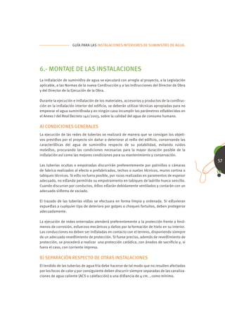 GUÍA PARA LAS INSTALACIONES INTERIORES DE SUMINISTRO DE AGUA.




6.- MONTAJE DE LAS INSTALACIONES
La inﬆalación de suminiﬆro de agua se ejecutará con arreglo al proyecto, a la Legislación
aplicable, a las Normas de la nueva Conﬆrucción y a las Inﬆrucciones del Director de Obra
y del Director de la Ejecución de la Obra.

Durante la ejecución e inﬆalación de los materiales, accesorios y productos de la conﬆruc-
ción en la inﬆalación interior del ediﬁcio, se deberán utilizar técnicas apropiadas para no
empeorar el agua suminiﬆrada y en ningún caso incumplir los parámetros eﬆablecidos en
el Anexo I del Real Decreto 140/2003, sobre la calidad del agua de consumo humano.

A) CONDICIONES GENERALES
La ejecución de las redes de tuberías se realizará de manera que se consigan los objeti-
vos previﬆos por el proyecto sin dañar o deteriorar al reﬆo del ediﬁcio, conservando las
caracteríﬆicas del agua de suminiﬆro respecto de su potabilidad, evitando ruidos
moleﬆos, procurando las condiciones necesarias para la mayor duración posible de la
inﬆalación así como las mejores condiciones para su mantenimiento y conservación.
                                                                                               57
Las tuberías ocultas o empotradas discurrirán preferentemente por patinillos o cámaras
de fabrica realizados al efecto o prefabricados, techos o suelos técnicos, muros cortina o
tabiques técnicos. Si eﬆo no fuera posible, por rozas realizadas en paramentos de espesor
adecuado, no eﬆando permitido su empotramiento en tabiques de ladrillo hueco sencillo.
Cuando discurran por conductos, éﬆos eﬆarán debidamente ventilados y contarán con un
adecuado siﬆema de vaciado.

El trazado de las tuberías viﬆas se efectuara en forma limpia y ordenada. Si eﬆuvieran
expueﬆas a cualquier tipo de deterioro por golpes o choques fortuitos, deben protegerse
adecuadamente.

La ejecución de redes enterradas atenderá preferentemente a la protección frente a fenó-
menos de corrosión, esfuerzos mecánicos y daños por la formación de hielo en su interior.
Las conducciones no deben ser inﬆaladas en contacto con el terreno, disponiendo siempre
de un adecuado reveﬆimiento de protección. Si fuese preciso, además de reveﬆimiento de
protección, se procederá a realizar una protección catódica, con ánodos de sacriﬁcio y, si
fuera el caso, con corriente impresa.

B) SEPARACIÓN RESPECTO DE OTRAS INSTALACIONES
El tendido de las tuberías de agua fría debe hacerse de tal modo que no resulten afectadas
por los focos de calor y por consiguiente deben discurrir siempre separadas de las canaliza-
ciones de agua caliente (ACS o calefacción) a una diﬆancia de 4 cm. , como mínimo.
 