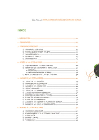 GUÍA PARA LAS INSTALACIONES INTERIORES DE SUMINISTRO DE AGUA.




INDICE

1.- INTRODUCCIÓN .............................................................................................. 11

2.- TERMINOLOGÍA ..............................................................................................15

3.- CONDICIONES GENERALES ..............................................................................21

         A)   CONDICIONES GENERALES ....................................................................21
         B)   TUBERÍAS QUE SE PUEDEN UTILIZAR ..................................................... 22
         C)   VÁLVULAS Y LLAVES............................................................................. 23
         D)   AISLAMIENTO TÉRMICO ....................................................................... 24
         E)   AHORRO DE AGUA ............................................................................... 24

4.- DISEÑO DE LAS INSTALACIONES ..................................................................... 27

         A) ESQUEMA GENERAL DE LA INSTALACIÓN ............................................... 27
         B) ELEMENTOS QUE COMPONEN LA INSTALACIÓN ...................................... 30
              1.- ACOMETIDA ................................................................................. 30     7
              2.- INSTALACIÓN GENERAL INTERIOR .................................................. 30
         C) INSTALACIONES DE AGUA CALIENTE SANITARIA ...................................... 37

5.- CÁLCULO DE LAS INSTALACIONES.................................................................... 43

         A) CÁLCULO DE LAS TUBERÍAS .................................................................. 43
         B) COMPROBACIÓN DE LA PRESIÓN .......................................................... 44
         C) CÁLCULO DE LOS CONTADORES ............................................................ 45
         D) CÁLCULO DEL ALJIBE ............................................................................ 45
         E) CÁLCULO DE LAS BOMBAS ................................................................... 45
         F) CÁLCULO DEL DEPÓSITO DE PRESIÓN .................................................... 47
         G) DIAMETRO DEL REDUCTOR DE PRESIÓN ................................................. 47
         H) DERIVACIÓN A CUARTOS HUMEDOS ...................................................... 48
         I) DERIVACIÓN A LOS APARATOS .............................................................. 49
         J) CÁLCULO DE LOS EQUIPOS DE TRATAMIENTO DE AGUA............................ 49
         K) CÁLCULO DE LAS REDES DE AGUA CALIENTE ........................................... 50

6.- MONTAJE DE LAS INSTALACIONES. ...................................................................57

         A)   CONDICIONES GENERALES ....................................................................57
         B)   SEPARACIÓN RESPECTO DE OTRAS INSTALACIONES.................................57
         C)   SEÑALIZACIÓN .................................................................................... 58
         D)   UNIONES Y JUNTAS .............................................................................. 58
         E)   PROTECCIONES ................................................................................... 59
 