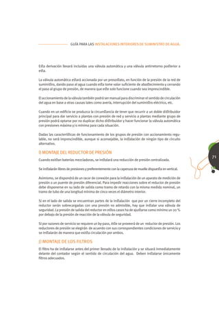 GUÍA PARA LAS INSTALACIONES INTERIORES DE SUMINISTRO DE AGUA.




Eﬆa derivación llevará incluidas una válvula automática y una válvula antirretorno poﬆerior a
eﬆa.

La válvula automática eﬆará accionada por un presoﬆato, en función de la presión de la red de
suminiﬆro, dando paso al agua cuando eﬆa tome valor suﬁciente de abaﬆecimiento y cerrando
el paso al grupo de presión, de manera que eﬆe solo funcione cuando sea imprescindible.

El accionamiento de la válvula también podrá ser manual para discriminar el sentido de circulación
del agua en base a otras causas tales como avería, interrupción del suminiﬆro eléctrico, etc.

Cuando en un ediﬁcio se produzca la circunﬆancia de tener que recurrir a un doble diﬆribuidor
principal para dar servicio a plantas con presión de red y servicio a plantas mediante grupo de
presión podrá optarse por no duplicar dicho diﬆribuidor y hacer funcionar la válvula automática
con presiones máxima y/o mínima para cada situación.

Dadas las caracteríﬆicas de funcionamiento de los grupos de presión con accionamiento regu-
lable, no será imprescindible, aunque si aconsejable, la inﬆalación de ningún tipo de circuito
alternativo.

I) MONTAJE DEL REDUCTOR DE PRESIÓN
                                                                                                     71
Cuando exiﬆan baterías mezcladoras, se inﬆalará una reducción de presión centralizada.

Se inﬆalarán libres de presiones y preferentemente con la caperuza de muelle dispueﬆa en vertical.

Asimismo, se dispondrá de un racor de conexión para la inﬆalación de un aparato de medición de
presión o un puente de presión diferencial. Para impedir reacciones sobre el reductor de presión
debe disponerse en su lado de salida como tramo de retardo con la misma medida nominal, un
tramo de tubo de una longitud mínima de cinco veces el diámetro interior.

Si en el lado de salida se encuentran partes de la inﬆalación que por un cierre incompleto del
reductor serán sobrecargadas con una presión no admisible, hay que inﬆalar una válvula de
seguridad. La presión de salida del reductor en eﬆos casos ha de ajuﬆarse como mínimo un 20 %
por debajo de la presión de reacción de la válvula de seguridad.

Si por razones de servicio se requiere un by-pass, éﬆe se proveerá de un reductor de presión. Los
reductores de presión se elegirán de acuerdo con sus correspondientes condiciones de servicio y
se inﬆalarán de manera que exiﬆa circulación por ambos.

J) MONTAJE DE LOS FILTROS
El ﬁltro ha de inﬆalarse antes del primer llenado de la inﬆalación y se situará inmediatamente
delante del contador según el sentido de circulación del agua. Deben inﬆalarse únicamente
ﬁltros adecuados.
 