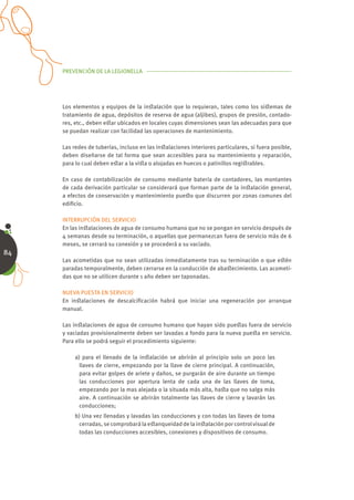 PREVENCIÓN DE LA LEGIONELLA




     Los elementos y equipos de la inﬆalación que lo requieran, tales como los siﬆemas de
     tratamiento de agua, depósitos de reserva de agua (aljibes), grupos de presión, contado-
     res, etc., deben eﬆar ubicados en locales cuyas dimensiones sean las adecuadas para que
     se puedan realizar con facilidad las operaciones de mantenimiento.

     Las redes de tuberías, incluso en las inﬆalaciones interiores particulares, si fuera posible,
     deben diseñarse de tal forma que sean accesibles para su mantenimiento y reparación,
     para lo cual deben eﬆar a la viﬆa o alojadas en huecos o patinillos regiﬆrables.

     En caso de contabilización de consumo mediante batería de contadores, las montantes
     de cada derivación particular se considerará que forman parte de la inﬆalación general,
     a efectos de conservación y mantenimiento pueﬆo que discurren por zonas comunes del
     ediﬁcio.

     INTERRUPCIÓN DEL SERVICIO
     En las inﬆalaciones de agua de consumo humano que no se pongan en servicio después de
     4 semanas desde su terminación, o aquellas que permanezcan fuera de servicio más de 6
     meses, se cerrará su conexión y se procederá a su vaciado.
84
     Las acometidas que no sean utilizadas inmediatamente tras su terminación o que eﬆén
     paradas temporalmente, deben cerrarse en la conducción de abaﬆecimiento. Las acometi-
     das que no se utilicen durante 1 año deben ser taponadas.

     NUEVA PUESTA EN SERVICIO
     En inﬆalaciones de descalciﬁcación habrá que iniciar una regeneración por arranque
     manual.

     Las inﬆalaciones de agua de consumo humano que hayan sido pueﬆas fuera de servicio
     y vaciadas provisionalmente deben ser lavadas a fondo para la nueva pueﬆa en servicio.
     Para ello se podrá seguir el procedimiento siguiente:

          a) para el llenado de la inﬆalación se abrirán al principio solo un poco las
            llaves de cierre, empezando por la llave de cierre principal. A continuación,
            para evitar golpes de ariete y daños, se purgarán de aire durante un tiempo
            las conducciones por apertura lenta de cada una de las llaves de toma,
            empezando por la mas alejada o la situada más alta, haﬆa que no salga más
            aire. A continuación se abrirán totalmente las llaves de cierre y lavarán las
            conducciones;
          b) Una vez llenadas y lavadas las conducciones y con todas las llaves de toma
           cerradas, se comprobará la eﬆanqueidad de la inﬆalación por control visual de
           todas las conducciones accesibles, conexiones y dispositivos de consumo.
 