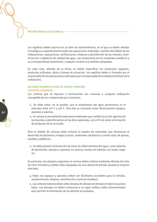 PREVENCIÓN DE LA LEGIONELLA




     Los regiﬆros deben hacerse en un libro de mantenimiento, en el que se deben detallar
     cronológica y especíﬁcamente todas las operaciones realizadas: revisión del eﬆado de las
     inﬆalaciones, reparaciones, veriﬁcaciones, limpieza y desinfección de las mismas; moni-
     torización o vigilancia de calidad del agua, con anotaciones de los resultados analíticos y
     su correspondiente tratamiento, cualquier incidencia y medidas adoptadas.

     En cada caso, además de la fecha, se deben especiﬁcar los protocolos seguidos,
     productos utilizados, dosis y tiempo de actuación. Los regiﬆros deben ir ﬁrmados por el
     responsable técnico de las tareas realizadas y por el responsable de la inﬆalación (titular de la
     inﬆalación).

     ACCIONES DURANTE LA FASE DE DISEÑO Y MONTAJE
     CRITERIOS GENERALES
     Los criterios que se exponen a continuación son comunes a cualquier inﬆalación
     susceptible de ser contaminada por la bacteria.

      1.- Se debe evitar, en lo posible, que la temperatura del agua permanezca en el
        intervalo entre 20º C y 50º C. Para ello es necesario aislar térmicamente equipos,
90      aparatos y tuberías.
      2.- Se señala la necesidad de seleccionar materiales que resiﬆan la acción agresiva de
        los biocidas y desinfectantes en las dosis aplicadas, con el ﬁn de evitar la formación
        de productos de la corrosión.


     Para el sellado de uniones debe evitarse el empleo de materiales que favorezcan el
     desarrollo de bacterias y hongos (cueros, materiales celulósicos y ciertos tipos de gomas,
     masillas y pláﬆicos).

      3.- Se debe prevenir la formación de zonas de eﬆancamiento del agua, como tuberías
        de desviación, equipos y aparatos en reserva, tramos de tuberías con fondo ciego,
        etc.


     En particular, los equipos y aparatos en reserva deben aislarse mediante válvulas de corte
     de cierre hermético y deben eﬆar equipados de una válvula de drenaje situada en el punto
     más bajo.

      4.-Todos los equipos y aparatos deben ser fácilmente accesibles para la revisión,
       mantenimiento, limpieza, desinfección y toma de mueﬆras.
      5.- Las redes de tuberías deben eﬆar dotadas de válvulas de drenaje en todos los puntos
        bajos. Los drenajes se deben conducirse a un lugar visible y eﬆar dimensionados
        para permitir la eliminación de los detritos acumulados.
 