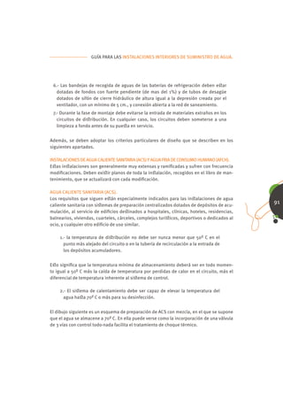 GUÍA PARA LAS INSTALACIONES INTERIORES DE SUMINISTRO DE AGUA.




 6.- Las bandejas de recogida de aguas de las baterías de refrigeración deben eﬆar
   dotadas de fondos con fuerte pendiente (de mas del 1%) y de tubos de desagüe
   dotados de sifón de cierre hidráulico de altura igual a la depresión creada por el
   ventilador, con un mínimo de 5 cm., y conexión abierta a la red de saneamiento.
 7.- Durante la fase de montaje debe evitarse la entrada de materiales extraños en los
   circuitos de diﬆribución. En cualquier caso, los circuitos deben someterse a una
   limpieza a fondo antes de su pueﬆa en servicio.


Además, se deben adoptar los criterios particulares de diseño que se describen en los
siguientes apartados.

INSTALACIONES DE AGUA CALIENTE SANITARIA (ACS) Y AGUA FRIA DE CONSUMO HUMANO (AFCH).
Eﬆas inﬆalaciones son generalmente muy extensas y ramiﬁcadas y sufren con frecuencia
modiﬁcaciones. Deben exiﬆir planos de toda la inﬆalación, recogidos en el libro de man-
tenimiento, que se actualizará con cada modiﬁcación.

AGUA CALIENTE SANITARIA (ACS).
Los requisitos que siguen eﬆán especialmente indicados para las inﬆalaciones de agua
caliente sanitaria con siﬆemas de preparación centralizados dotados de depósitos de acu-
                                                                                             91
mulación, al servicio de ediﬁcios deﬆinados a hospitales, clínicas, hoteles, residencias,
balnearios, viviendas, cuarteles, cárceles, complejos turíﬆicos, deportivos o dedicados al
ocio, y cualquier otro ediﬁcio de uso similar.

    1.- la temperatura de diﬆribución no debe ser nunca menor que 50º C en el
      punto más alejado del circuito o en la tubería de recirculación a la entrada de
      los depósitos acumuladores.


Eﬆo signiﬁca que la temperatura mínima de almacenamiento deberá ser en todo momen-
to igual a 50º C más la caída de temperatura por perdidas de calor en el circuito, más el
diferencial de temperatura inherente al siﬆema de control.

    2.- El siﬆema de calentamiento debe ser capaz de elevar la temperatura del
      agua haﬆa 70º C o más para su desinfección.


El dibujo siguiente es un esquema de preparación de ACS con mezcla, en el que se supone
que el agua se almacene a 70º C. En ella puede verse como la incorporación de una válvula
de 3 vías con control todo-nada facilita el tratamiento de choque térmico.
 