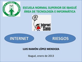 ESCUELA NORMAL SUPERIOR DE IBAGUÉ
      ÁREA DE TECNOLOGÍA E INFORMÁTICA




INTERNET                   RIESGOS

     LUIS RAMÓN LÓPEZ MENDOZA

        Ibagué, enero de 2013
 