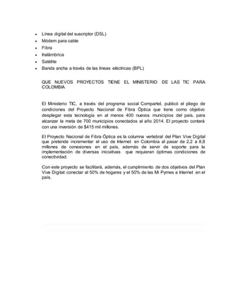  Línea digital del suscriptor (DSL) 
 Módem para cable 
 Fibra 
 Inalámbrica 
 Satélite 
 Banda ancha a través de las líneas eléctricas (BPL) 
QUE NUEVOS PROYECTOS TIENE EL MINISTERIO DE LAS TIC PARA 
COLOMBIA 
El Ministerio TIC, a través del programa social Compartel, publicó el pliego de 
condiciones del Proyecto Nacional de Fibra Óptica que tiene como objetivo 
desplegar esta tecnología en al menos 400 nuevos municipios del país, para 
alcanzar la meta de 700 municipios conectados al año 2014. El proyecto contará 
con una inversión de $415 mil millones. 
El Proyecto Nacional de Fibra Óptica es la columna vertebral del Plan Vive Digital 
que pretende incrementar el uso de Internet en Colombia al pasar de 2,2 a 8,8 
millones de conexiones en el país, además de servir de soporte para la 
implementación de diversas iniciativas que requieran óptimas condiciones de 
conectividad. 
Con este proyecto se facilitará, además, el cumplimiento de dos objetivos del Plan 
Vive Digital: conectar al 50% de hogares y el 50% de las Mi Pymes a Internet en el 
país. 
 