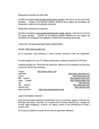 Búsqueda avanzada de sitios web 
Accede a la página www.google.es/advanced_search o haz clic en el icono de rueda 
dentada situado en la esquina superior derecha de la página de resultados de 
búsqueda y selecciona búsqueda avanzada. 
Búsqueda avanzada de imágenes 
Accede a la página www.google.es/advanced_image_search o haz clic en el icono 
de rueda dentada situado en la esquina superior derecha de una página de 
resultados de búsqueda de imágenes y selecciona búsqueda avanzada. 
LISTA DE LOS BUSCADORES MÁS CONOCIDOS. 
Google: http://www.google.com 
Es el buscador más poderoso y tiene muchos servicios como los siguientes: 
answer.google.com: por 2,5 dólares responde a cualquier pregunta en 24 horas 
catalogs.google.com: Buscador de productos, dentro de los catálogos de venta por 
correo de cientos de empresas. 
Yahoo: http://www.yahoo.com 
AltaVista: http://www.altavista.com/ 
Lycos: http://www.lycos.es/ 
MS search: http://search.msn.com/ 
meta crawler: http://metacrawler.com 
a9: http://a9.com 
ask Jeeves: http://www.ask.com 
search.com: http://search.com 
easy searcher: http://www.easysearcher.com 
¿QUE ES BANDA ANCHA? 
Este término puede definirse simplemente como la conexión rápida a Internet que 
siempre está activa. Permite a un usuario enviar correos electrónicos, navegar en 
la web, bajar imágenes y música, ver videos, unirse a una conferencia vía web y 
mucho más. 
El acceso se obtiene a través de uno de los siguientes métodos: 
 