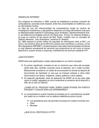 ORIGEN DE INTERNET 
Sus orígenes se remontan a 1969, cuando se estableció la primera conexión de 
computadoras, conocida como Arpanet, entre tres universidades en California y una 
en Uta Estados Unidos. 
La idea de una red interconectada de computadores surgió en centros de 
investigación académicos y del gobierno dispersos a lo largo del territorio este país 
en Massachusetts Institute of Technology cerca de Boston, Stanford Research Inst. 
U. de California los Ángeles (UCLA), EL Rand corp. El Inst. For defense Análisis y 
se puso en marcha en las manos de Bob Taylor, Licklider (con su concepto de 
Galactic Network). Ivan Sutherland, Lawrence G. Roberts. 
En 1969 empezó el primer tráfico de paquetes de información entre el MIT y la 
UCLA, los primeros años de los 80's los usuarios eran científicos y curiosos, en los 
90's desaparece ARPANET y propicia el paso a las redes interconectadas el Internet 
el cual dispone actualmente de servicios que proporciona la red como el correo 
electrónico, acceso remoto a maquinas, transferencia de archivos mediante FTP. 
¿QUE ES WWW? 
WWW tiene dos significados o áreas relacionadas en un mismo concepto: 
 Su primer significado: consiste en ser un acrónimo que viene del concepto 
world wide web, también conocido como la telaraña, red o malla mundial. 
Básicamente consiste en un medio de comunicación en donde se dispone de 
documentos de hipertexto (o sea que se incluyen enlaces a otros sitios 
documentos) con textos, imágenes, videos, gráficos u otros objetos. 
 Su segundo significado: área de aplicación de WWW es el uso esta sigla 
como un prefijo, agregado ya como costumbre al comienzo de la dirección o 
URL de un sitio en Internet. 
¿COMO ES EL PROCESO PARA TENER CONECTIVIDAD EN PUERTO 
CAICEDO Y CUALES SON LOS OPERADORES? 
 La conectividad en puerto Caicedo es limitada por lo cual debemos acceder 
por medio de un modem o en su defecto inalámbrica punto a punto 
 Los operadores que nos permiten al acceso en nuestro municipio son: 
 Claro 
 Movistar 
¿QUE ES EL PROTOCOLO HTTP? 
 