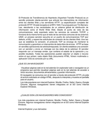 El Protocolo de Transferencia de Hipertexto (Hypertext Transfer Protocol) es un 
sencillo protocolo cliente-servidor que articula los intercambios de información 
entre los clientes Web y los servidores HTTP. La especificación completa del 
protocolo HTTP 1/0 está recogida en el RFC 1945. Fue propuesto por Tim Berners- 
Lee, atendiendo a las necesidades de un sistema global de distribución de 
información como el World Wide Web. Desde el punto de vista de las 
comunicaciones, está soportado sobre los servicios de conexión TCP/IP, y 
funciona de la misma forma que el resto de los servicios comunes de los entornos 
UNIX: un proceso servidor escucha en un puerto de comunicaciones TCP (por 
defecto, el 80), y espera las solicitudes de conexión de los clientes Web. Una vez 
que se establece la conexión, el protocolo TCP se encarga de mantener la 
comunicación y garantizar un intercambio de datos libre de errores. HTTP se basa 
en sencillas operaciones de solicitud/respuesta. Un cliente establece una conexión 
con un servidor y envía un mensaje con los datos de la solicitud. El servidor 
responde con un mensaje similar, que contiene el estado de la operación y su 
posible resultado. Todas las operaciones pueden adjuntar un objeto o recurso 
sobre el que actúan; cada objeto Web (documento HTML, fichero multimedia o 
aplicación CGI) es conocido por su URL. 
¿QUE ES UN NAVEGADOR? 
Visualizar páginas web en la red además Un explorador web o navegador es un 
programa que permite visualizar páginas web en la red además de acceder a 
otros recursos, documentos almacenados y guardar información. 
El navegador se comunica con el servidor a través del protocolo HTTP y le pide 
el archivo solicitado en código HTML, después lo interpreta y muestra en pantalla 
para el usuario. 
Los más populares son internet Explorer, Mozilla, Firefox, Safari, Opera y Google 
Chrome. Algunos navegadores vienen integrados en el SO como Internet 
Explorer Windows. 
¿CUALES SON LOS NAVEGADORES MÁS CONOCIDOS? 
Los más populares son internet Explorer, Mozilla, Firefox, Safari, Opera y Google 
Chrome. Algunos navegadores vienen integrados en el SO como Internet Explorer 
Windows. 
Internet Explorer y sus derivados: 
 