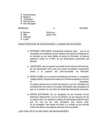  Avant Browser 
 Maxthon 
 G-Browser 
 Slim Browser 
 AOL Navigator 
SeaMonkey y derivados: 
 Beonex IEs4Linux 
 Dillo space Time 
 I Browse 
 A web 
CARACTERISTICAS DE NAVEGADORES Y LUGARES DE DESCARGA. 
INTERNET EXPLORER: Actualmente podemos decir que es el 
navegador por excelencia ya que ostenta una posición privilegiada en 
el mercado ya que tiene detrás el apoyo de Windows, el sistema 
operativo usado en el 90% de los ordenadores personales del 
planeta. 
NETSCAPE: este navegador ha perdido mucho terreno últimamente, 
tal vez demasiado como para que pueda recuperarlo nuevamente 
frente a la posición del semi-monopolio de Microsoft. 
MOZILLA.ORG: es un proyecto de Netscape de hacer un navegador 
"código abierto" al igual que sucede con el sistema operativo Linux en 
la actualidad. 
La página destaca por su pobre terminación y por los mensajes que 
curiosamente nos invitan a no probar demasiado este navegador ya 
que se encuentra en una fase de desarrollo demasiado temprana. 
OPERA SOFTWARE: Es un navegador ha ido tomando mucha 
relevancia últimamente y no es de extrañar, ya que después de ver 
su página web y en especial su página de descargas podemos decir 
que es uno de los más completos que hemos visto. 
Es el navegador más rápido de todos y la verdad es que accede 
realmente rápido a las páginas web que hemos probado. 
¿QUE SON LOS PLUG-INS PARA LOS NAVEGADORES? 
 