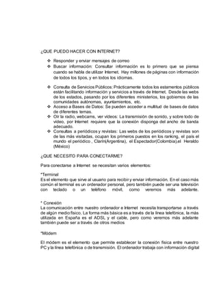 ¿QUE PUEDO HACER CON INTERNET? 
 Responder y enviar mensajes de correo 
 Buscar información: Consultar información es lo primero que se piensa 
cuando se habla de utilizar Internet. Hay millones de páginas con información 
de todos los tipos, y en todos los idiomas. 
 Consulta de Servicios Públicos: Prácticamente todos los estamentos públicos 
están facilitando información y servicios a través de Internet. Desde las webs 
de los estados, pasando por los diferentes ministerios, los gobiernos de las 
comunidades autónomas, ayuntamientos, etc. 
 Acceso a Bases de Datos: Se pueden acceder a multitud de bases de datos 
de diferentes temas. 
 Oír la radio, webcams, ver vídeos: La transmisión de sonido, y sobre todo de 
vídeo, por Internet requiere que la conexión disponga del ancho de banda 
adecuado. 
 Consultas a periódicos y revistas: Las webs de los periódicos y revistas son 
de las más visitadas, ocupan los primeros puestos en los ranking, el país el 
mundo el periódico , Clarín(Argentina), el Espectador(Colombia),el Heraldo 
(México) 
¿QUE NECESITO PARA CONECTARME? 
Para conectarse a Internet se necesitan varios elementos: 
*Terminal 
Es el elemento que sirve al usuario para recibir y enviar información. En el caso más 
común el terminal es un ordenador personal, pero también puede ser una televisión 
con teclado o un teléfono móvil, como veremos más adelante. 
* Conexión 
La comunicación entre nuestro ordenador e Internet necesita transportarse a través 
de algún medio físico. La forma más básica es a través de la línea telefónica, la más 
utilizada en España es el ADSL y el cable, pero como veremos más adelante 
también puede ser a través de otros medios 
*Módem 
El módem es el elemento que permite establecer la conexión física entre nuestro 
PC y la línea telefónica o de transmisión. El ordenador trabaja con información digital 
 