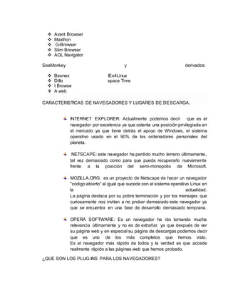 Avant Browser 
 Maxthon 
 G-Browser 
 Slim Browser 
 AOL Navigator 
SeaMonkey y derivados: 
 Beonex IEs4Linux 
 Dillo space Time 
 I Browse 
 A web 
CARACTERISTICAS DE NAVEGADORES Y LUGARES DE DESCARGA. 
INTERNET EXPLORER: Actualmente podemos decir que es el 
navegador por excelencia ya que ostenta una posición privilegiada en 
el mercado ya que tiene detrás el apoyo de Windows, el sistema 
operativo usado en el 90% de los ordenadores personales del 
planeta. 
NETSCAPE: este navegador ha perdido mucho terreno últimamente, 
tal vez demasiado como para que pueda recuperarlo nuevamente 
frente a la posición del semi-monopolio de Microsoft. 
MOZILLA.ORG: es un proyecto de Netscape de hacer un navegador 
"código abierto" al igual que sucede con el sistema operativo Linux en 
la actualidad. 
La página destaca por su pobre terminación y por los mensajes que 
curiosamente nos invitan a no probar demasiado este navegador ya 
que se encuentra en una fase de desarrollo demasiado temprana. 
OPERA SOFTWARE: Es un navegador ha ido tomando mucha 
relevancia últimamente y no es de extrañar, ya que después de ver 
su página web y en especial su página de descargas podemos decir 
que es uno de los más completos que hemos visto. 
Es el navegador más rápido de todos y la verdad es que accede 
realmente rápido a las páginas web que hemos probado. 
¿QUE SON LOS PLUG-INS PARA LOS NAVEGADORES? 
 