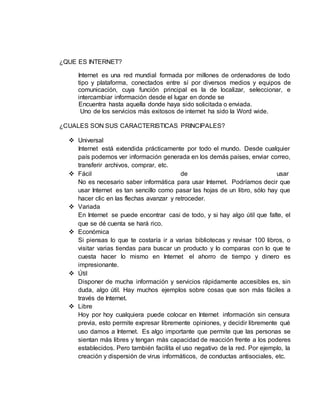 ¿QUE ES INTERNET? 
Internet es una red mundial formada por millones de ordenadores de todo 
tipo y plataforma, conectados entre sí por diversos medios y equipos de 
comunicación, cuya función principal es la de localizar, seleccionar, e 
intercambiar información desde el lugar en donde se 
Encuentra hasta aquella donde haya sido solicitada o enviada. 
Uno de los servicios más exitosos de internet ha sido la Word wide. 
¿CUALES SON SUS CARACTERISTICAS PRINCIPALES? 
 Universal 
Internet está extendida prácticamente por todo el mundo. Desde cualquier 
país podemos ver información generada en los demás países, enviar correo, 
transferir archivos, comprar, etc. 
 Fácil de usar 
No es necesario saber informática para usar Internet. Podríamos decir que 
usar Internet es tan sencillo como pasar las hojas de un libro, sólo hay que 
hacer clic en las flechas avanzar y retroceder. 
 Variada 
En Internet se puede encontrar casi de todo, y si hay algo útil que falte, el 
que se dé cuenta se hará rico. 
 Económica 
Si piensas lo que te costaría ir a varias bibliotecas y revisar 100 libros, o 
visitar varias tiendas para buscar un producto y lo comparas con lo que te 
cuesta hacer lo mismo en Internet el ahorro de tiempo y dinero es 
impresionante. 
 Útil 
Disponer de mucha información y servicios rápidamente accesibles es, sin 
duda, algo útil. Hay muchos ejemplos sobre cosas que son más fáciles a 
través de Internet. 
 Libre 
Hoy por hoy cualquiera puede colocar en Internet información sin censura 
previa, esto permite expresar libremente opiniones, y decidir libremente qué 
uso damos a Internet. Es algo importante que permite que las personas se 
sientan más libres y tengan más capacidad de reacción frente a los poderes 
establecidos. Pero también facilita el uso negativo de la red. Por ejemplo, la 
creación y dispersión de virus informáticos, de conductas antisociales, etc. 
 