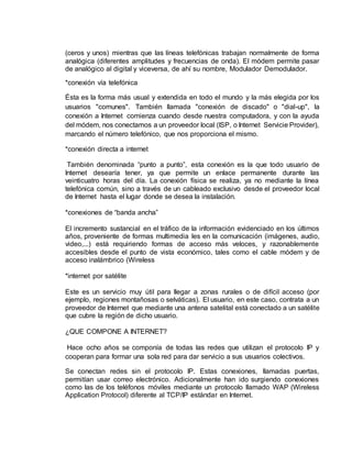 (ceros y unos) mientras que las líneas telefónicas trabajan normalmente de forma 
analógica (diferentes amplitudes y frecuencias de onda). El módem permite pasar 
de analógico al digital y viceversa, de ahí su nombre, Modulador Demodulador. 
*conexión vía telefónica 
Ésta es la forma más usual y extendida en todo el mundo y la más elegida por los 
usuarios "comunes". También llamada "conexión de discado" o "dial-up", la 
conexión a Internet comienza cuando desde nuestra computadora, y con la ayuda 
del módem, nos conectamos a un proveedor local (ISP, o Internet Servicie Provider), 
marcando el número telefónico, que nos proporciona el mismo. 
*conexión directa a internet 
También denominada “punto a punto”, esta conexión es la que todo usuario de 
Internet desearía tener, ya que permite un enlace permanente durante las 
veinticuatro horas del día. La conexión física se realiza, ya no mediante la línea 
telefónica común, sino a través de un cableado exclusivo desde el proveedor local 
de Internet hasta el lugar donde se desea la instalación. 
*conexiones de “banda ancha” 
El incremento sustancial en el tráfico de la información evidenciado en los últimos 
años, proveniente de formas multimedia les en la comunicación (imágenes, audio, 
video,...) está requiriendo formas de acceso más veloces, y razonablemente 
accesibles desde el punto de vista económico, tales como el cable módem y de 
acceso inalámbrico (Wireless 
*internet por satélite 
Este es un servicio muy útil para llegar a zonas rurales o de difícil acceso (por 
ejemplo, regiones montañosas o selváticas). El usuario, en este caso, contrata a un 
proveedor de Internet que mediante una antena satelital está conectado a un satélite 
que cubre la región de dicho usuario. 
¿QUE COMPONE A INTERNET? 
Hace ocho años se componía de todas las redes que utilizan el protocolo IP y 
cooperan para formar una sola red para dar servicio a sus usuarios colectivos. 
Se conectan redes sin el protocolo IP. Estas conexiones, llamadas puertas, 
permitían usar correo electrónico. Adicionalmente han ido surgiendo conexiones 
como las de los teléfonos móviles mediante un protocolo llamado WAP (Wireless 
Application Protocol) diferente al TCP/IP estándar en Internet. 
 