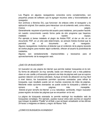 Los Plugins en algunos navegadores conocidos como complementos, son 
pequeñas piezas de software que le agregan recursos extra y funcionalidades al 
navegador. 
Son archivos o librerías DLL que funcionan de enlaces entre el navegador y la 
aplicación original. Son usados para interactuar con el contenido web, como vídeos, 
música o juegos. 
Generalmente requieren el permiso del usuario para instalarse, pero pueden hacerlo 
sin nuestro conocimiento cuando forma parte de otro programa que hayamos 
instalado en nuestro equipo. 
Por ejemplo si tienes instalado el plugin de Adobe PDF, al dar un clic en un 
documento PDF, en un sitio web determinado, se activará Adobe Acrobat que te 
permitirá ver el documento en el navegador. 
Algunos navegadores modernos al detectar que el contenido de la página necesita 
de ciertos plugins para mostrar algún contenido, ofrecen al usuario la posibilidad de 
instalarlos. 
Algunos son verdaderamente imprescindibles y necesarios para el 
aprovechamiento de la navegación web. 
¿QUE ES UN BUSCADOR? 
Un buscador es una página de internet que permite realizar búsquedas en la red. 
Su forma de utilización es muy sencilla, basta con introducir una o más palabras 
clave en una casilla y el buscador generará una lista de páginas web que se supone 
guardan relación con el tema solicitado. Aunque el modo de utilización es muy fácil 
a nivel básico, los buscadores permiten opciones avanzadas para refinar la 
búsqueda, cuyo resultado puede ser en muchas ocasiones de miles de páginas. 
Mediante estas opciones avanzadas se puede acotar la búsqueda y obtener un 
número de páginas más manejable. 
Debido al gran tamaño de Internet y a su naturaleza cambiante, ningún buscador 
posee registro de todas las páginas que se encuentran en la red. 
La página de búsqueda avanzada te permite restringir los resultados web de 
búsquedas complejas. Por ejemplo, puedes buscar sitios web escritos en español 
que incluyan la palabra "Paella" en el título y que se hayan actualizado en las últimas 
24 horas o imágenes en blanco y negro de Nueva York. 
¿COMO ES BUSQUEDA AVANZADA? 
 