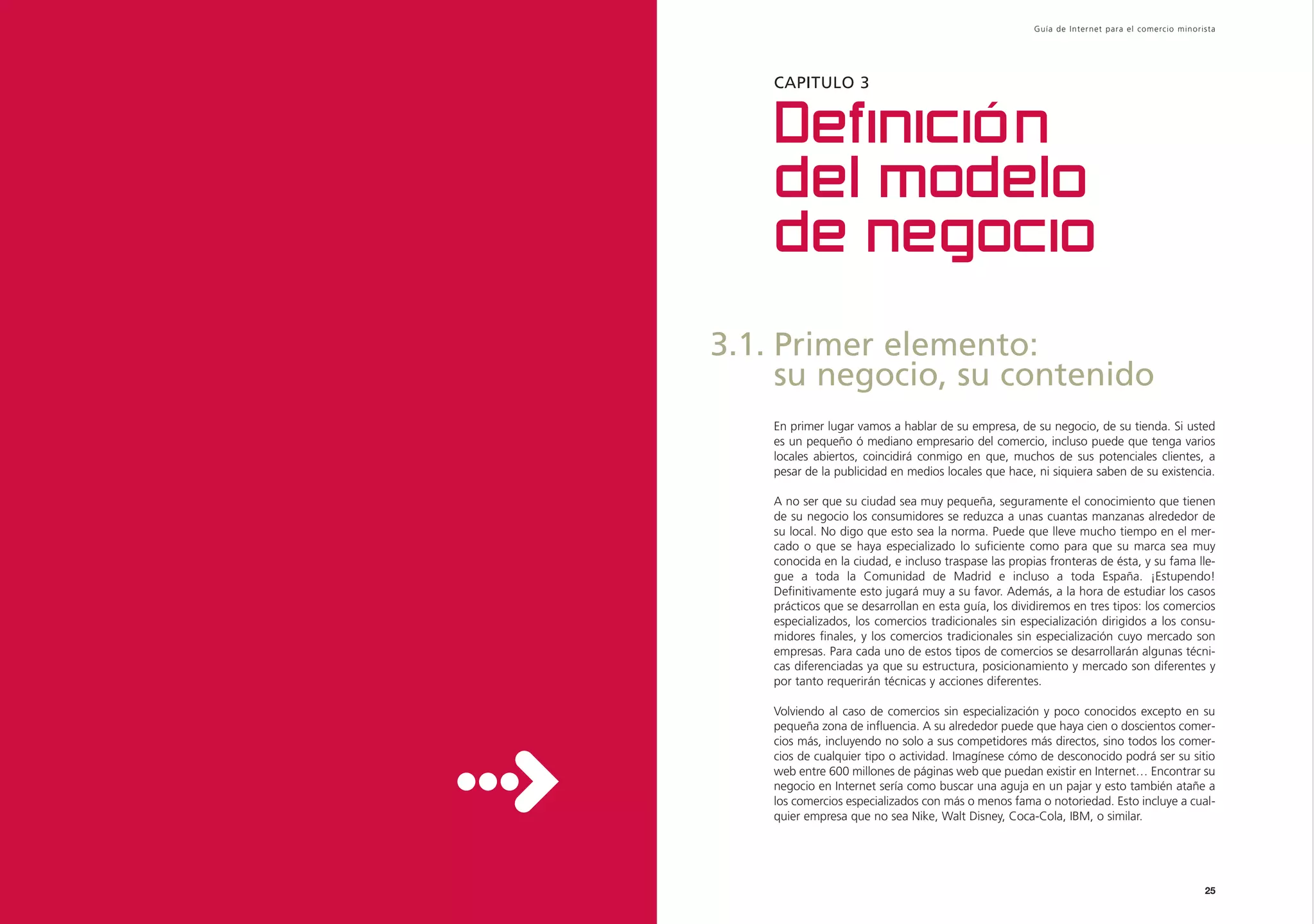 Guía de Inter net para el comercio minorista




    CAPITULO 3


    Definición
    del modelo
    de negocio
3.1. Primer elemento:
     su negocio, su contenido
    En primer lugar vamos a hablar de su empresa, de su negocio, de su tienda. Si usted
    es un pequeño ó mediano empresario del comercio, incluso puede que tenga varios
    locales abiertos, coincidirá conmigo en que, muchos de sus potenciales clientes, a
    pesar de la publicidad en medios locales que hace, ni siquiera saben de su existencia.

    A no ser que su ciudad sea muy pequeña, seguramente el conocimiento que tienen
    de su negocio los consumidores se reduzca a unas cuantas manzanas alrededor de
    su local. No digo que esto sea la norma. Puede que lleve mucho tiempo en el mer-
    cado o que se haya especializado lo suficiente como para que su marca sea muy
    conocida en la ciudad, e incluso traspase las propias fronteras de ésta, y su fama lle-
    gue a toda la Comunidad de Madrid e incluso a toda España. ¡Estupendo!
    Definitivamente esto jugará muy a su favor. Además, a la hora de estudiar los casos
    prácticos que se desarrollan en esta guía, los dividiremos en tres tipos: los comercios
    especializados, los comercios tradicionales sin especialización dirigidos a los consu-
    midores finales, y los comercios tradicionales sin especialización cuyo mercado son
    empresas. Para cada uno de estos tipos de comercios se desarrollarán algunas técni-
    cas diferenciadas ya que su estructura, posicionamiento y mercado son diferentes y
    por tanto requerirán técnicas y acciones diferentes.

    Volviendo al caso de comercios sin especialización y poco conocidos excepto en su
    pequeña zona de influencia. A su alrededor puede que haya cien o doscientos comer-
    cios más, incluyendo no solo a sus competidores más directos, sino todos los comer-
    cios de cualquier tipo o actividad. Imagínese cómo de desconocido podrá ser su sitio
    web entre 600 millones de páginas web que puedan existir en Internet… Encontrar su
    negocio en Internet sería como buscar una aguja en un pajar y esto también atañe a
    los comercios especializados con más o menos fama o notoriedad. Esto incluye a cual-
    quier empresa que no sea Nike, Walt Disney, Coca-Cola, IBM, o similar.




                                                                                                25
 