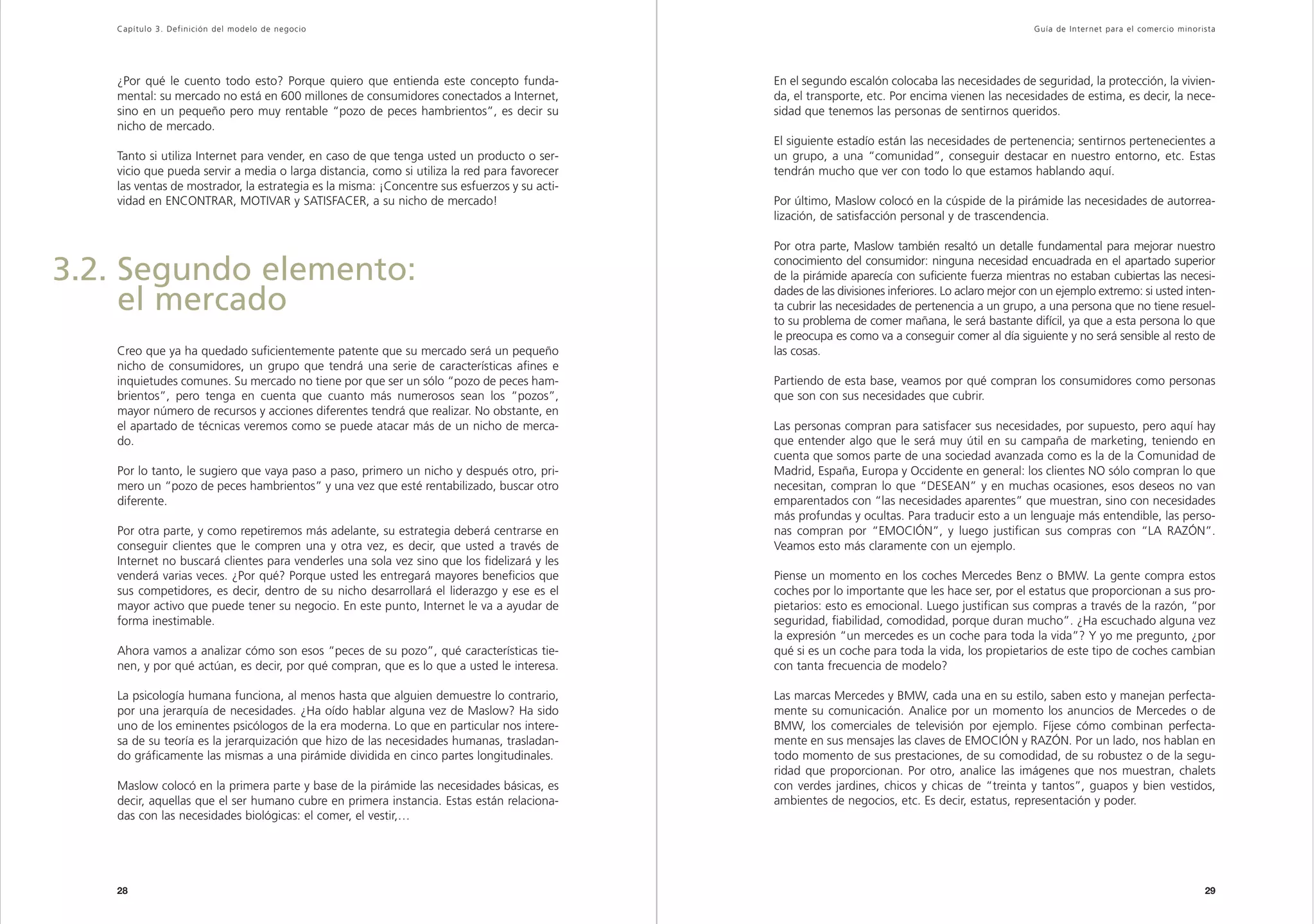 Capítulo 3. Definición del modelo de negocio                                                                                                   Guía de Inter net para el comercio minorista




   ¿Por qué le cuento todo esto? Porque quiero que entienda este concepto funda-             En el segundo escalón colocaba las necesidades de seguridad, la protección, la vivien-
   mental: su mercado no está en 600 millones de consumidores conectados a Internet,         da, el transporte, etc. Por encima vienen las necesidades de estima, es decir, la nece-
   sino en un pequeño pero muy rentable “pozo de peces hambrientos”, es decir su             sidad que tenemos las personas de sentirnos queridos.
   nicho de mercado.
                                                                                             El siguiente estadío están las necesidades de pertenencia; sentirnos pertenecientes a
   Tanto si utiliza Internet para vender, en caso de que tenga usted un producto o ser-      un grupo, a una “comunidad”, conseguir destacar en nuestro entorno, etc. Estas
   vicio que pueda servir a media o larga distancia, como si utiliza la red para favorecer   tendrán mucho que ver con todo lo que estamos hablando aquí.
   las ventas de mostrador, la estrategia es la misma: ¡Concentre sus esfuerzos y su acti-
   vidad en ENCONTRAR, MOTIVAR y SATISFACER, a su nicho de mercado!                          Por último, Maslow colocó en la cúspide de la pirámide las necesidades de autorrea-
                                                                                             lización, de satisfacción personal y de trascendencia.

                                                                                             Por otra parte, Maslow también resaltó un detalle fundamental para mejorar nuestro

3.2. Segundo elemento:                                                                       conocimiento del consumidor: ninguna necesidad encuadrada en el apartado superior
                                                                                             de la pirámide aparecía con suficiente fuerza mientras no estaban cubiertas las necesi-

     el mercado                                                                              dades de las divisiones inferiores. Lo aclaro mejor con un ejemplo extremo: si usted inten-
                                                                                             ta cubrir las necesidades de pertenencia a un grupo, a una persona que no tiene resuel-
                                                                                             to su problema de comer mañana, le será bastante difícil, ya que a esta persona lo que
                                                                                             le preocupa es como va a conseguir comer al día siguiente y no será sensible al resto de
   Creo que ya ha quedado suficientemente patente que su mercado será un pequeño             las cosas.
   nicho de consumidores, un grupo que tendrá una serie de características afines e
   inquietudes comunes. Su mercado no tiene por que ser un sólo “pozo de peces ham-          Partiendo de esta base, veamos por qué compran los consumidores como personas
   brientos”, pero tenga en cuenta que cuanto más numerosos sean los “pozos”,                que son con sus necesidades que cubrir.
   mayor número de recursos y acciones diferentes tendrá que realizar. No obstante, en
   el apartado de técnicas veremos como se puede atacar más de un nicho de merca-            Las personas compran para satisfacer sus necesidades, por supuesto, pero aquí hay
   do.                                                                                       que entender algo que le será muy útil en su campaña de marketing, teniendo en
                                                                                             cuenta que somos parte de una sociedad avanzada como es la de la Comunidad de
   Por lo tanto, le sugiero que vaya paso a paso, primero un nicho y después otro, pri-      Madrid, España, Europa y Occidente en general: los clientes NO sólo compran lo que
   mero un “pozo de peces hambrientos” y una vez que esté rentabilizado, buscar otro         necesitan, compran lo que “DESEAN” y en muchas ocasiones, esos deseos no van
   diferente.                                                                                emparentados con “las necesidades aparentes” que muestran, sino con necesidades
                                                                                             más profundas y ocultas. Para traducir esto a un lenguaje más entendible, las perso-
   Por otra parte, y como repetiremos más adelante, su estrategia deberá centrarse en        nas compran por “EMOCIÓN”, y luego justifican sus compras con “LA RAZÓN”.
   conseguir clientes que le compren una y otra vez, es decir, que usted a través de         Veamos esto más claramente con un ejemplo.
   Internet no buscará clientes para venderles una sola vez sino que los fidelizará y les
   venderá varias veces. ¿Por qué? Porque usted les entregará mayores beneficios que         Piense un momento en los coches Mercedes Benz o BMW. La gente compra estos
   sus competidores, es decir, dentro de su nicho desarrollará el liderazgo y ese es el      coches por lo importante que les hace ser, por el estatus que proporcionan a sus pro-
   mayor activo que puede tener su negocio. En este punto, Internet le va a ayudar de        pietarios: esto es emocional. Luego justifican sus compras a través de la razón, “por
   forma inestimable.                                                                        seguridad, fiabilidad, comodidad, porque duran mucho”. ¿Ha escuchado alguna vez
                                                                                             la expresión “un mercedes es un coche para toda la vida”? Y yo me pregunto, ¿por
   Ahora vamos a analizar cómo son esos “peces de su pozo”, qué características tie-         qué si es un coche para toda la vida, los propietarios de este tipo de coches cambian
   nen, y por qué actúan, es decir, por qué compran, que es lo que a usted le interesa.      con tanta frecuencia de modelo?

   La psicología humana funciona, al menos hasta que alguien demuestre lo contrario,         Las marcas Mercedes y BMW, cada una en su estilo, saben esto y manejan perfecta-
   por una jerarquía de necesidades. ¿Ha oído hablar alguna vez de Maslow? Ha sido           mente su comunicación. Analice por un momento los anuncios de Mercedes o de
   uno de los eminentes psicólogos de la era moderna. Lo que en particular nos intere-       BMW, los comerciales de televisión por ejemplo. Fíjese cómo combinan perfecta-
   sa de su teoría es la jerarquización que hizo de las necesidades humanas, trasladan-      mente en sus mensajes las claves de EMOCIÓN y RAZÓN. Por un lado, nos hablan en
   do gráficamente las mismas a una pirámide dividida en cinco partes longitudinales.        todo momento de sus prestaciones, de su comodidad, de su robustez o de la segu-
                                                                                             ridad que proporcionan. Por otro, analice las imágenes que nos muestran, chalets
   Maslow colocó en la primera parte y base de la pirámide las necesidades básicas, es       con verdes jardines, chicos y chicas de “treinta y tantos”, guapos y bien vestidos,
   decir, aquellas que el ser humano cubre en primera instancia. Estas están relaciona-      ambientes de negocios, etc. Es decir, estatus, representación y poder.
   das con las necesidades biológicas: el comer, el vestir,…




   28                                                                                                                                                                                      29
 