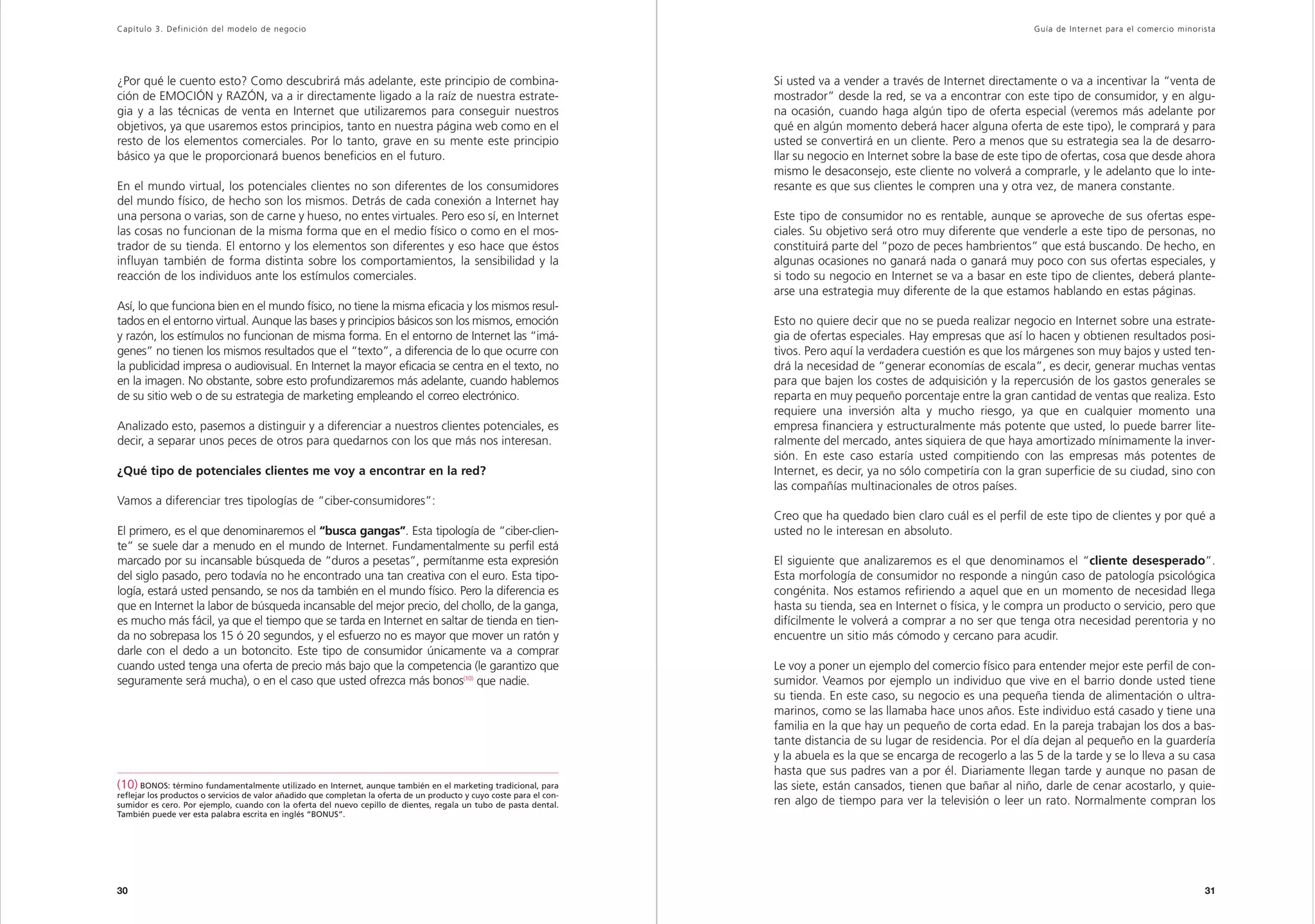 Capítulo 3. Definición del modelo de negocio                                                                                                                               Guía de Inter net para el comercio minorista




¿Por qué le cuento esto? Como descubrirá más adelante, este principio de combina-                                      Si usted va a vender a través de Internet directamente o va a incentivar la “venta de
ción de EMOCIÓN y RAZÓN, va a ir directamente ligado a la raíz de nuestra estrate-                                     mostrador” desde la red, se va a encontrar con este tipo de consumidor, y en algu-
gia y a las técnicas de venta en Internet que utilizaremos para conseguir nuestros                                     na ocasión, cuando haga algún tipo de oferta especial (veremos más adelante por
objetivos, ya que usaremos estos principios, tanto en nuestra página web como en el                                    qué en algún momento deberá hacer alguna oferta de este tipo), le comprará y para
resto de los elementos comerciales. Por lo tanto, grave en su mente este principio                                     usted se convertirá en un cliente. Pero a menos que su estrategia sea la de desarro-
básico ya que le proporcionará buenos beneficios en el futuro.                                                         llar su negocio en Internet sobre la base de este tipo de ofertas, cosa que desde ahora
                                                                                                                       mismo le desaconsejo, este cliente no volverá a comprarle, y le adelanto que lo inte-
En el mundo virtual, los potenciales clientes no son diferentes de los consumidores                                    resante es que sus clientes le compren una y otra vez, de manera constante.
del mundo físico, de hecho son los mismos. Detrás de cada conexión a Internet hay
una persona o varias, son de carne y hueso, no entes virtuales. Pero eso sí, en Internet                               Este tipo de consumidor no es rentable, aunque se aproveche de sus ofertas espe-
las cosas no funcionan de la misma forma que en el medio físico o como en el mos-                                      ciales. Su objetivo será otro muy diferente que venderle a este tipo de personas, no
trador de su tienda. El entorno y los elementos son diferentes y eso hace que éstos                                    constituirá parte del “pozo de peces hambrientos” que está buscando. De hecho, en
influyan también de forma distinta sobre los comportamientos, la sensibilidad y la                                     algunas ocasiones no ganará nada o ganará muy poco con sus ofertas especiales, y
reacción de los individuos ante los estímulos comerciales.                                                             si todo su negocio en Internet se va a basar en este tipo de clientes, deberá plante-
                                                                                                                       arse una estrategia muy diferente de la que estamos hablando en estas páginas.
Así, lo que funciona bien en el mundo físico, no tiene la misma eficacia y los mismos resul-
tados en el entorno virtual. Aunque las bases y principios básicos son los mismos, emoción                             Esto no quiere decir que no se pueda realizar negocio en Internet sobre una estrate-
y razón, los estímulos no funcionan de misma forma. En el entorno de Internet las “imá-                                gia de ofertas especiales. Hay empresas que así lo hacen y obtienen resultados posi-
genes” no tienen los mismos resultados que el “texto”, a diferencia de lo que ocurre con                               tivos. Pero aquí la verdadera cuestión es que los márgenes son muy bajos y usted ten-
la publicidad impresa o audiovisual. En Internet la mayor eficacia se centra en el texto, no                           drá la necesidad de “generar economías de escala”, es decir, generar muchas ventas
en la imagen. No obstante, sobre esto profundizaremos más adelante, cuando hablemos                                    para que bajen los costes de adquisición y la repercusión de los gastos generales se
de su sitio web o de su estrategia de marketing empleando el correo electrónico.                                       reparta en muy pequeño porcentaje entre la gran cantidad de ventas que realiza. Esto
                                                                                                                       requiere una inversión alta y mucho riesgo, ya que en cualquier momento una
Analizado esto, pasemos a distinguir y a diferenciar a nuestros clientes potenciales, es                               empresa financiera y estructuralmente más potente que usted, lo puede barrer lite-
decir, a separar unos peces de otros para quedarnos con los que más nos interesan.                                     ralmente del mercado, antes siquiera de que haya amortizado mínimamente la inver-
                                                                                                                       sión. En este caso estaría usted compitiendo con las empresas más potentes de
¿Qué tipo de potenciales clientes me voy a encontrar en la red?                                                        Internet, es decir, ya no sólo competiría con la gran superficie de su ciudad, sino con
                                                                                                                       las compañías multinacionales de otros países.
Vamos a diferenciar tres tipologías de “ciber-consumidores”:
                                                                                                                       Creo que ha quedado bien claro cuál es el perfil de este tipo de clientes y por qué a
El primero, es el que denominaremos el “busca gangas”. Esta tipología de “ciber-clien-                                 usted no le interesan en absoluto.
te” se suele dar a menudo en el mundo de Internet. Fundamentalmente su perfil está
marcado por su incansable búsqueda de “duros a pesetas”, permítanme esta expresión                                     El siguiente que analizaremos es el que denominamos el “cliente desesperado”.
del siglo pasado, pero todavía no he encontrado una tan creativa con el euro. Esta tipo-                               Esta morfología de consumidor no responde a ningún caso de patología psicológica
logía, estará usted pensando, se nos da también en el mundo físico. Pero la diferencia es                              congénita. Nos estamos refiriendo a aquel que en un momento de necesidad llega
que en Internet la labor de búsqueda incansable del mejor precio, del chollo, de la ganga,                             hasta su tienda, sea en Internet o física, y le compra un producto o servicio, pero que
es mucho más fácil, ya que el tiempo que se tarda en Internet en saltar de tienda en tien-                             difícilmente le volverá a comprar a no ser que tenga otra necesidad perentoria y no
da no sobrepasa los 15 ó 20 segundos, y el esfuerzo no es mayor que mover un ratón y                                   encuentre un sitio más cómodo y cercano para acudir.
darle con el dedo a un botoncito. Este tipo de consumidor únicamente va a comprar
cuando usted tenga una oferta de precio más bajo que la competencia (le garantizo que                                  Le voy a poner un ejemplo del comercio físico para entender mejor este perfil de con-
seguramente será mucha), o en el caso que usted ofrezca más bonos(10) que nadie.                                       sumidor. Veamos por ejemplo un individuo que vive en el barrio donde usted tiene
                                                                                                                       su tienda. En este caso, su negocio es una pequeña tienda de alimentación o ultra-
                                                                                                                       marinos, como se las llamaba hace unos años. Este individuo está casado y tiene una
                                                                                                                       familia en la que hay un pequeño de corta edad. En la pareja trabajan los dos a bas-
                                                                                                                       tante distancia de su lugar de residencia. Por el día dejan al pequeño en la guardería
                                                                                                                       y la abuela es la que se encarga de recogerlo a las 5 de la tarde y se lo lleva a su casa
                                                                                                                       hasta que sus padres van a por él. Diariamente llegan tarde y aunque no pasan de
(10) BONOS: término fundamentalmente utilizado en Internet, aunque también en el marketing tradicional, para           las siete, están cansados, tienen que bañar al niño, darle de cenar acostarlo, y quie-
reflejar los productos o servicios de valor añadido que completan la oferta de un producto y cuyo coste para el con-
sumidor es cero. Por ejemplo, cuando con la oferta del nuevo cepillo de dientes, regala un tubo de pasta dental.       ren algo de tiempo para ver la televisión o leer un rato. Normalmente compran los
También puede ver esta palabra escrita en inglés “BONUS”.




30                                                                                                                                                                                                                  31
 