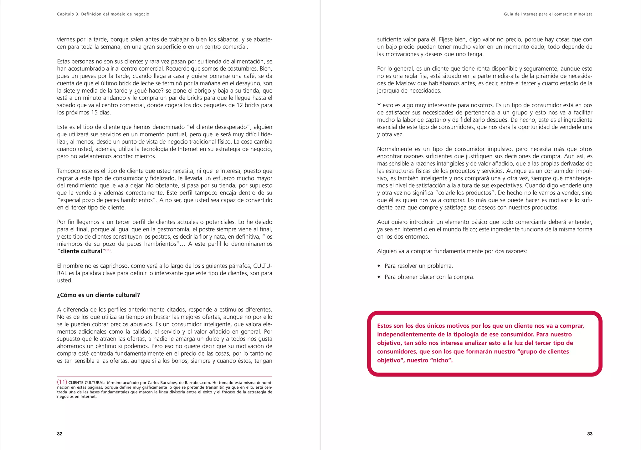 Capítulo 3. Definición del modelo de negocio                                                                                                                           Guía de Inter net para el comercio minorista




viernes por la tarde, porque salen antes de trabajar o bien los sábados, y se abaste-                                suficiente valor para él. Fíjese bien, digo valor no precio, porque hay cosas que con
cen para toda la semana, en una gran superficie o en un centro comercial.                                            un bajo precio pueden tener mucho valor en un momento dado, todo depende de
                                                                                                                     las motivaciones y deseos que uno tenga.
Estas personas no son sus clientes y rara vez pasan por su tienda de alimentación, se
han acostumbrado a ir al centro comercial. Recuerde que somos de costumbres. Bien,                                   Por lo general, es un cliente que tiene renta disponible y seguramente, aunque esto
pues un jueves por la tarde, cuando llega a casa y quiere ponerse una café, se da                                    no es una regla fija, está situado en la parte media-alta de la pirámide de necesida-
cuenta de que el último brick de leche se terminó por la mañana en el desayuno, son                                  des de Maslow que hablábamos antes, es decir, entre el tercer y cuarto estadío de la
la siete y media de la tarde y ¿qué hace? se pone el abrigo y baja a su tienda, que                                  jerarquía de necesidades.
está a un minuto andando y le compra un par de bricks para que le llegue hasta el
sábado que va al centro comercial, donde cogerá los dos paquetes de 12 bricks para                                   Y esto es algo muy interesante para nosotros. Es un tipo de consumidor está en pos
los próximos 15 días.                                                                                                de satisfacer sus necesidades de pertenencia a un grupo y esto nos va a facilitar
                                                                                                                     mucho la labor de captarlo y de fidelizarlo después. De hecho, este es el ingrediente
Este es el tipo de cliente que hemos denominado “el cliente desesperado”, alguien                                    esencial de este tipo de consumidores, que nos dará la oportunidad de venderle una
que utilizará sus servicios en un momento puntual, pero que le será muy difícil fide-                                y otra vez.
lizar, al menos, desde un punto de vista de negocio tradicional físico. La cosa cambia
cuando usted, además, utiliza la tecnología de Internet en su estrategia de negocio,                                 Normalmente es un tipo de consumidor impulsivo, pero necesita más que otros
pero no adelantemos acontecimientos.                                                                                 encontrar razones suficientes que justifiquen sus decisiones de compra. Aun así, es
                                                                                                                     más sensible a razones intangibles y de valor añadido, que a las propias derivadas de
Tampoco este es el tipo de cliente que usted necesita, ni que le interesa, puesto que                                las estructuras físicas de los productos y servicios. Aunque es un consumidor impul-
captar a este tipo de consumidor y fidelizarlo, le llevaría un esfuerzo mucho mayor                                  sivo, es también inteligente y nos comprará una y otra vez, siempre que mantenga-
del rendimiento que le va a dejar. No obstante, si pasa por su tienda, por supuesto                                  mos el nivel de satisfacción a la altura de sus expectativas. Cuando digo venderle una
que le venderá y además correctamente. Este perfil tampoco encaja dentro de su                                       y otra vez no significa “colarle los productos”. De hecho no le vamos a vender, sino
“especial pozo de peces hambrientos”. A no ser, que usted sea capaz de convertirlo                                   que él es quien nos va a comprar. Lo más que se puede hacer es motivarle lo sufi-
en el tercer tipo de cliente.                                                                                        ciente para que compre y satisfaga sus deseos con nuestros productos.

Por fin llegamos a un tercer perfil de clientes actuales o potenciales. Lo he dejado                                 Aquí quiero introducir un elemento básico que todo comerciante deberá entender,
para el final, porque al igual que en la gastronomía, el postre siempre viene al final,                              ya sea en Internet o en el mundo físico; este ingrediente funciona de la misma forma
y este tipo de clientes constituyen los postres, es decir la flor y nata, en definitiva, “los                        en los dos entornos.
miembros de su pozo de peces hambrientos”… A este perfil lo denominaremos
“cliente cultural”(11).                                                                                              Alguien va a comprar fundamentalmente por dos razones:

El nombre no es caprichoso, como verá a lo largo de los siguientes párrafos, CULTU-                                  • Para resolver un problema.
RAL es la palabra clave para definir lo interesante que este tipo de clientes, son para
                                                                                                                     • Para obtener placer con la compra.
usted.

¿Cómo es un cliente cultural?

A diferencia de los perfiles anteriormente citados, responde a estímulos diferentes.
No es de los que utiliza su tiempo en buscar las mejores ofertas, aunque no por ello
se le pueden cobrar precios abusivos. Es un consumidor inteligente, que valora ele-                                  Estos son los dos únicos motivos por los que un cliente nos va a comprar,
mentos adicionales como la calidad, el servicio y el valor añadido en general. Por                                   independientemente de la tipología de ese consumidor. Para nuestro
supuesto que le atraen las ofertas, a nadie le amarga un dulce y a todos nos gusta
                                                                                                                     objetivo, tan sólo nos interesa analizar esto a la luz del tercer tipo de
ahorrarnos un céntimo si podemos. Pero eso no quiere decir que su motivación de
compra esté centrada fundamentalmente en el precio de las cosas, por lo tanto no                                     consumidores, que son los que formarán nuestro “grupo de clientes
es tan sensible a las ofertas, aunque si a los bonos, siempre y cuando éstos, tengan                                 objetivo”, nuestro “nicho”.


(11) CLIENTE CULTURAL: término acuñado por Carlos Barrabés, de Barrabes.com. He tomado esta misma denomi-
nación en estas páginas, porque define muy gráficamente lo que se pretende transmitir, ya que en ello, está cen-
trada una de las bases fundamentales que marcan la línea divisoria entre el éxito y el fracaso de la estrategia de
negocios en Internet.




32                                                                                                                                                                                                              33
 
