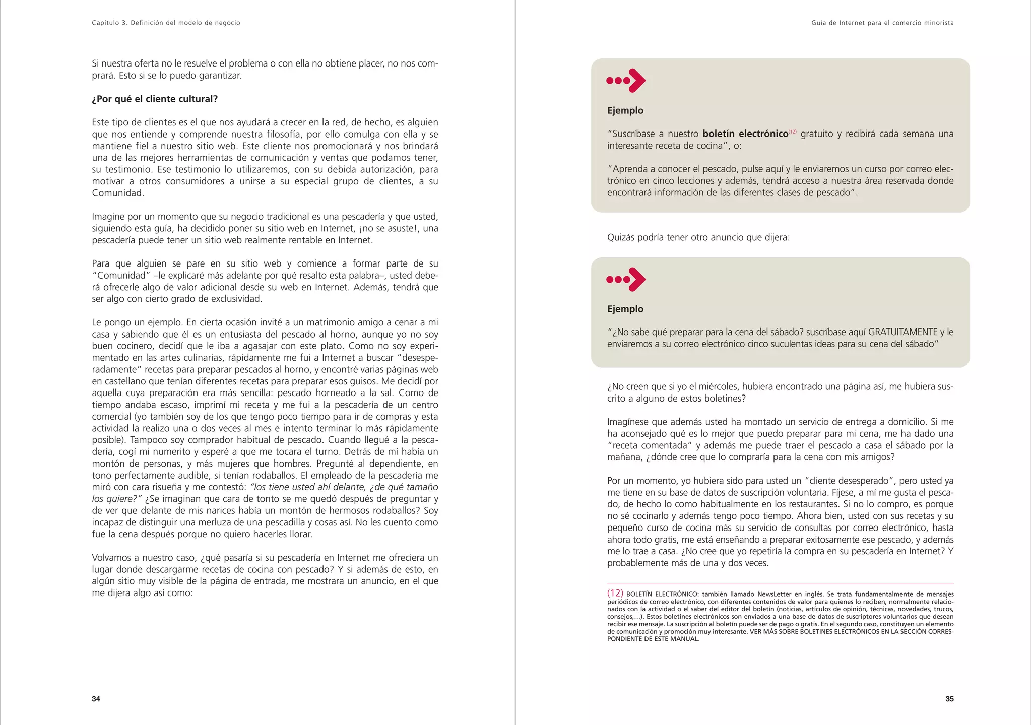 Capítulo 3. Definición del modelo de negocio                                                                                                                  Guía de Inter net para el comercio minorista




Si nuestra oferta no le resuelve el problema o con ella no obtiene placer, no nos com-
prará. Esto si se lo puedo garantizar.

¿Por qué el cliente cultural?
                                                                                         Ejemplo
Este tipo de clientes es el que nos ayudará a crecer en la red, de hecho, es alguien
que nos entiende y comprende nuestra filosofía, por ello comulga con ella y se           “Suscríbase a nuestro boletín electrónico(12) gratuito y recibirá cada semana una
mantiene fiel a nuestro sitio web. Este cliente nos promocionará y nos brindará          interesante receta de cocina”, o:
una de las mejores herramientas de comunicación y ventas que podamos tener,
su testimonio. Ese testimonio lo utilizaremos, con su debida autorización, para          “Aprenda a conocer el pescado, pulse aquí y le enviaremos un curso por correo elec-
motivar a otros consumidores a unirse a su especial grupo de clientes, a su              trónico en cinco lecciones y además, tendrá acceso a nuestra área reservada donde
Comunidad.                                                                               encontrará información de las diferentes clases de pescado”.

Imagine por un momento que su negocio tradicional es una pescadería y que usted,
siguiendo esta guía, ha decidido poner su sitio web en Internet, ¡no se asuste!, una
pescadería puede tener un sitio web realmente rentable en Internet.                      Quizás podría tener otro anuncio que dijera:

Para que alguien se pare en su sitio web y comience a formar parte de su
“Comunidad” –le explicaré más adelante por qué resalto esta palabra–, usted debe-
rá ofrecerle algo de valor adicional desde su web en Internet. Además, tendrá que
ser algo con cierto grado de exclusividad.
                                                                                         Ejemplo
Le pongo un ejemplo. En cierta ocasión invité a un matrimonio amigo a cenar a mi
casa y sabiendo que él es un entusiasta del pescado al horno, aunque yo no soy           “¿No sabe qué preparar para la cena del sábado? suscríbase aquí GRATUITAMENTE y le
buen cocinero, decidí que le iba a agasajar con este plato. Como no soy experi-          enviaremos a su correo electrónico cinco suculentas ideas para su cena del sábado”
mentado en las artes culinarias, rápidamente me fui a Internet a buscar “desespe-
radamente” recetas para preparar pescados al horno, y encontré varias páginas web
en castellano que tenían diferentes recetas para preparar esos guisos. Me decidí por
                                                                                         ¿No creen que si yo el miércoles, hubiera encontrado una página así, me hubiera sus-
aquella cuya preparación era más sencilla: pescado horneado a la sal. Como de
                                                                                         crito a alguno de estos boletines?
tiempo andaba escaso, imprimí mi receta y me fui a la pescadería de un centro
comercial (yo también soy de los que tengo poco tiempo para ir de compras y esta
                                                                                         Imagínese que además usted ha montado un servicio de entrega a domicilio. Si me
actividad la realizo una o dos veces al mes e intento terminar lo más rápidamente
                                                                                         ha aconsejado qué es lo mejor que puedo preparar para mi cena, me ha dado una
posible). Tampoco soy comprador habitual de pescado. Cuando llegué a la pesca-
                                                                                         “receta comentada” y además me puede traer el pescado a casa el sábado por la
dería, cogí mi numerito y esperé a que me tocara el turno. Detrás de mí había un
                                                                                         mañana, ¿dónde cree que lo compraría para la cena con mis amigos?
montón de personas, y más mujeres que hombres. Pregunté al dependiente, en
tono perfectamente audible, si tenían rodaballos. El empleado de la pescadería me
                                                                                         Por un momento, yo hubiera sido para usted un “cliente desesperado”, pero usted ya
miró con cara risueña y me contestó: “los tiene usted ahí delante, ¿de qué tamaño
                                                                                         me tiene en su base de datos de suscripción voluntaria. Fíjese, a mí me gusta el pesca-
los quiere?” ¿Se imaginan que cara de tonto se me quedó después de preguntar y
                                                                                         do, de hecho lo como habitualmente en los restaurantes. Si no lo compro, es porque
de ver que delante de mis narices había un montón de hermosos rodaballos? Soy
                                                                                         no sé cocinarlo y además tengo poco tiempo. Ahora bien, usted con sus recetas y su
incapaz de distinguir una merluza de una pescadilla y cosas así. No les cuento como
                                                                                         pequeño curso de cocina más su servicio de consultas por correo electrónico, hasta
fue la cena después porque no quiero hacerles llorar.
                                                                                         ahora todo gratis, me está enseñando a preparar exitosamente ese pescado, y además
                                                                                         me lo trae a casa. ¿No cree que yo repetiría la compra en su pescadería en Internet? Y
Volvamos a nuestro caso, ¿qué pasaría si su pescadería en Internet me ofreciera un
                                                                                         probablemente más de una y dos veces.
lugar donde descargarme recetas de cocina con pescado? Y si además de esto, en
algún sitio muy visible de la página de entrada, me mostrara un anuncio, en el que
me dijera algo así como:                                                                 (12) BOLETÍN ELECTRÓNICO: también llamado NewsLetter en inglés. Se trata fundamentalmente de mensajes
                                                                                         periódicos de correo electrónico, con diferentes contenidos de valor para quienes lo reciben, normalmente relacio-
                                                                                         nados con la actividad o el saber del editor del boletín (noticias, artículos de opinión, técnicas, novedades, trucos,
                                                                                         consejos,…). Estos boletines electrónicos son enviados a una base de datos de suscriptores voluntarios que desean
                                                                                         recibir ese mensaje. La suscripción al boletín puede ser de pago o gratis. En el segundo caso, constituyen un elemento
                                                                                         de comunicación y promoción muy interesante. VER MÁS SOBRE BOLETINES ELECTRÓNICOS EN LA SECCIÓN CORRES-
                                                                                         PONDIENTE DE ESTE MANUAL.




34                                                                                                                                                                                                          35
 